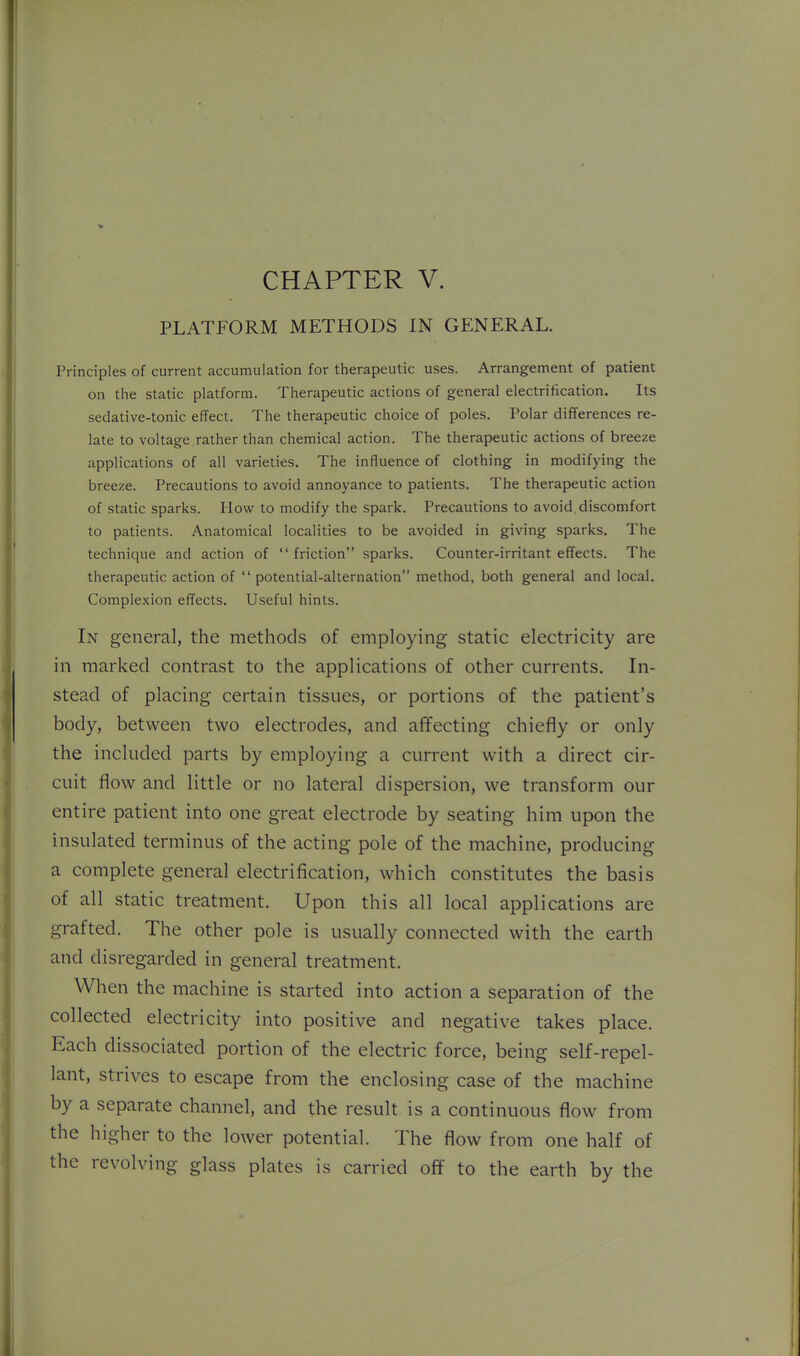 PLATFORM METHODS IN GENERAL, Principles of current accumulation for therapeutic uses. Arrangement of patient on the static platform. Therapeutic actions of general electrification. Its sedative-tonic effect. The therapeutic choice of poles. Polar differences re- late to voltage rather than chemical action. The therapeutic actions of breeze applications of all varieties. The influence of clothing in modifying the breeze. Precautions to avoid annoyance to patients. The therapeutic action of static sparks. How to modify the spark. Precautions to avoid, discomfort to patients. Anatomical localities to be avoided in giving sparks. The technique and action of  friction sparks. Counter-irritant effects. The therapeutic action of  potential-alternation method, both general and local. Complexion effects. Useful hints. In genera], the methods of employing static electricity are in marked contrast to the applications of other currents. In- stead of placing certain tissues, or portions of the patient's body, between two electrodes, and affecting chiefly or only the included parts by employing a current with a direct cir- cuit flow and little or no lateral dispersion, we transform our entire patient into one great electrode by seating him upon the insulated terminus of the acting pole of the machine, producing a complete general electrification, which constitutes the basis of all static treatment. Upon this all local applications are grafted. The other pole is usually connected with the earth and disregarded in general treatment. When the machine is started into action a separation of the collected electricity into positive and negative takes place. Each dissociated portion of the electric force, being self-repel- lant, strives to escape from the enclosing case of the machine by a separate channel, and the result is a continuous flow from the higher to the lower potential. The flow from one half of the revolving glass plates is carried off to the earth by the