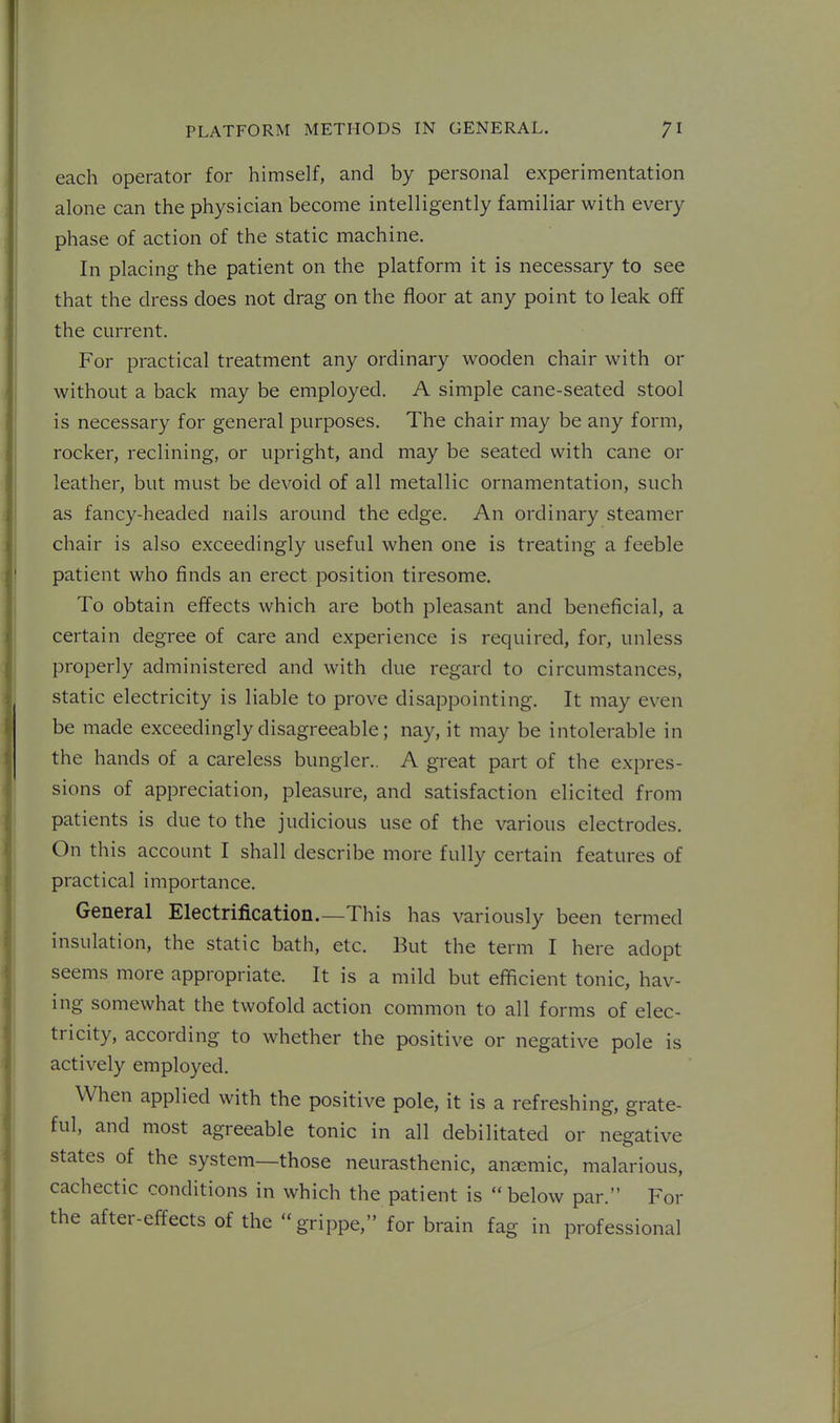 each operator for himself, and by personal experimentation alone can the physician become intelligently familiar with every phase of action of the static machine. In placing the patient on the platform it is necessary to see that the dress does not drag on the floor at any point to leak off the current. For practical treatment any ordinary wooden chair with or without a back may be employed. A simple cane-seated stool is necessary for general purposes. The chair may be any form, rocker, reclining, or upright, and may be seated with cane or leather, but must be devoid of all metallic ornamentation, such as fancy-headed nails around the edge. An ordinary steamer chair is also exceedingly useful when one is treating a feeble patient who finds an erect position tiresome. To obtain effects which are both pleasant and beneficial, a certain degree of care and experience is required, for, unless properly administered and with due regard to circumstances, static electricity is liable to prove disappointing. It may even be made exceedingly disagreeable; nay, it may be intolerable in the hands of a careless bungler.. A great part of the expres- sions of appreciation, pleasure, and satisfaction elicited from patients is due to the judicious use of the various electrodes. On this account I shall describe more fully certain features of practical importance. General Electrification.—This has variously been termed insulation, the static bath, etc. But the term I here adopt seems more appropriate. It is a mild but efficient tonic, hav- ing somewhat the twofold action common to all forms of elec- tricity, according to whether the positive or negative pole is actively employed. When applied with the positive pole, it is a refreshing, grate- ful, and most agreeable tonic in all debilitated or negative states of the system—those neurasthenic, anemic, malarious, cachectic conditions in which the patient is  below par. For the after-effectsof the grippe, for brain fag in professional