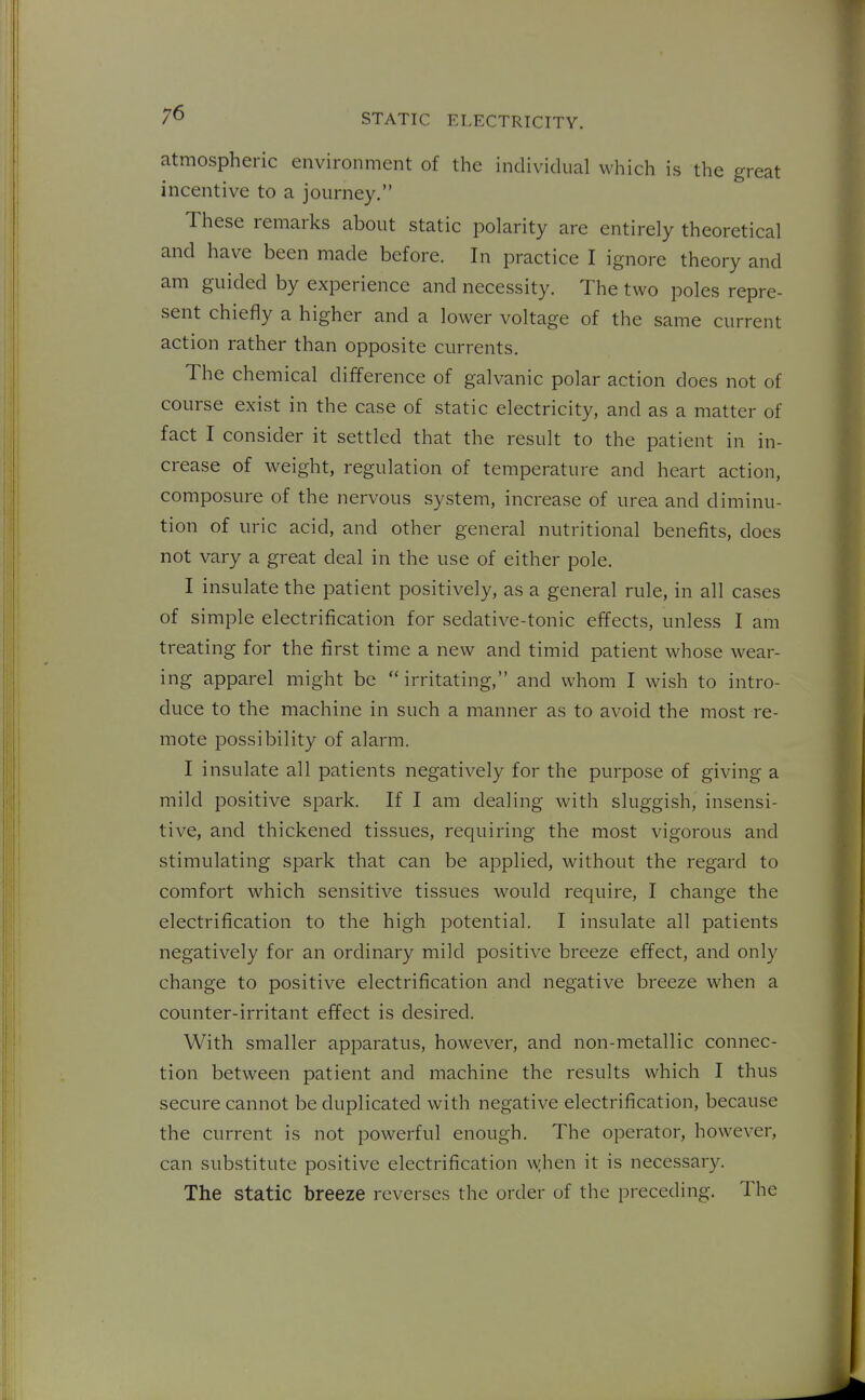 atmospheric environment of the individual which is the great incentive to a journey. These remarks about static polarity are entirely theoretical and have been made before. In practice I ignore theory and am guided by experience and necessity. The two poles repre- sent chiefly a higher and a lower voltage of the same current action rather than opposite currents. The chemical difference of galvanic polar action does not of course exist in the case of static electricity, and as a matter of fact I consider it settled that the result to the patient in in- crease of weight, regulation of temperature and heart action, composure of the nervous system, increase of urea and diminu- tion of uric acid, and other general nutritional benefits, does not vary a great deal in the use of either pole. I insulate the patient positively, as a general rule, in all cases of simple electrification for sedative-tonic effects, unless I am treating for the first time a new and timid patient whose wear- ing apparel might be irritating, and whom I wish to intro- duce to the machine in such a manner as to avoid the most re- mote possibility of alarm. I insulate all patients negatively for the purpose of giving a mild positive spark. If I am dealing with sluggish, insensi- tive, and thickened tissues, requiring the most vigorous and stimulating spark that can be applied, without the regard to comfort which sensitive tissues would require, I change the electrification to the high potential. I insulate all patients negatively for an ordinary mild positive breeze effect, and only change to positive electrification and negative breeze when a counter-irritant effect is desired. With smaller apparatus, however, and non-metallic connec- tion between patient and machine the results which I thus secure cannot be duplicated with negative electrification, because the current is not powerful enough. The operator, however, can substitute positive electrification \w,hen it is necessary. The static breeze reverses the order of the preceding. The