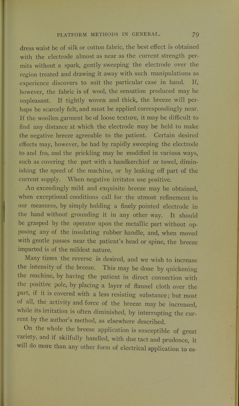 dress waist be of silk or cotton fabric, the best effect is obtained with the electrode almost as near as the current strength per- mits without a spark, gently sweeping the electrode over the region treated and drawing it away with such manipulations as experience discovers to suit the particular case in hand. If, however, the fabric is of wool, the sensation produced may be unpleasant. If tightly woven and thick, the breeze will per- haps be scarcely felt, and must be applied correspondingly near. If the woollen garment be of loose texture, it may be difficult to find any distance at which the electrode may be held to make the negative breeze agreeable to the patient. Certain desired effects may, however, be had by rapidly sweeping the electrode to and fro, and the prickling may be modified in various ways, such as covering the part with a handkerchief or towel, dimin- ishing the speed of the machine, or by leaking off part of the current supply. When negative irritates use positive. An exceedingly mild and exquisite breeze may be obtained, when exceptional conditions call for the utmost refinement in our measures, by simply holding a finely pointed electrode in the hand without grounding it in any other way. It should be grasped by the operator upon the metallic part without op- posing any of the insulating rubber handle, and, when moved with gentle passes near the patient's head or spine, the breeze imparted is of the mildest nature. Many times the reverse is desired, and we wish to increase the intensity of the breeze. This may be done by quickening the machine, by having the patient in direct connection with the positive pole, by placing a layer of flannel cloth over the part, if it is covered with a less resisting substance; but most of all, the activity and force of the breeze may be increased, while its irritation is often diminished, by interrupting the cur- rent by the author's method, as elsewhere described. On the whole the breeze application is susceptible of great variety, and if skilfully handled, with due tact and prudence, it will do more than any other form of electrical application to es-