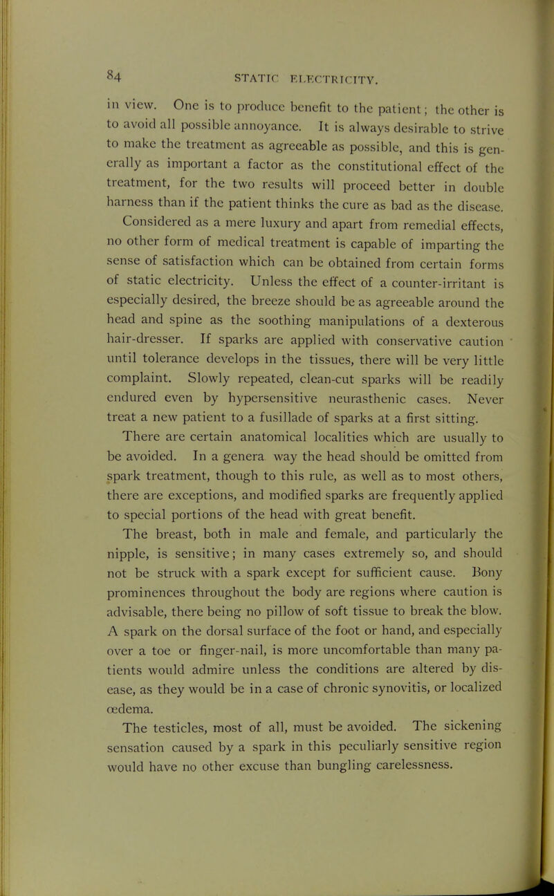 in view. One is to produce benefit to the patient; the other is to avoid all possible annoyance. It is always desirable to strive to make the treatment as agreeable as possible, and this is gen- erally as important a factor as the constitutional effect of the treatment, for the two results will proceed better in double harness than if the patient thinks the cure as bad as the disease. Considered as a mere luxury and apart from remedial effects, no other form of medical treatment is capable of imparting the sense of satisfaction which can be obtained from certain forms of static electricity. Unless the effect of a counter-irritant is especially desired, the breeze should be as agreeable around the head and spine as the soothing manipulations of a dexterous hair-dresser. If sparks are applied with conservative caution until tolerance develops in the tissues, there will be very little complaint. Slowly repeated, clean-cut sparks will be readily endured even by hypersensitive neurasthenic cases. Never treat a new patient to a fusillade of sparks at a first sitting. There are certain anatomical localities which are usually to be avoided. In a genera way the head should be omitted from spark treatment, though to this rule, as well as to most others, there are exceptions, and modified sparks are frequently applied to special portions of the head with great benefit. The breast, both in male and female, and particularly the nipple, is sensitive; in many cases extremely so, and should not be struck with a spark except for sufficient cause. Bony prominences throughout the body are regions where caution is advisable, there being no pillow of soft tissue to break the blow. A spark on the dorsal surface of the foot or hand, and especially over a toe or finger-nail, is more uncomfortable than many pa- tients would admire unless the conditions are altered by dis- ease, as they would be in a case of chronic synovitis, or localized oedema. The testicles, most of all, must be avoided. The sickening sensation caused by a spark in this peculiarly sensitive region would have no other excuse than bungling carelessness.