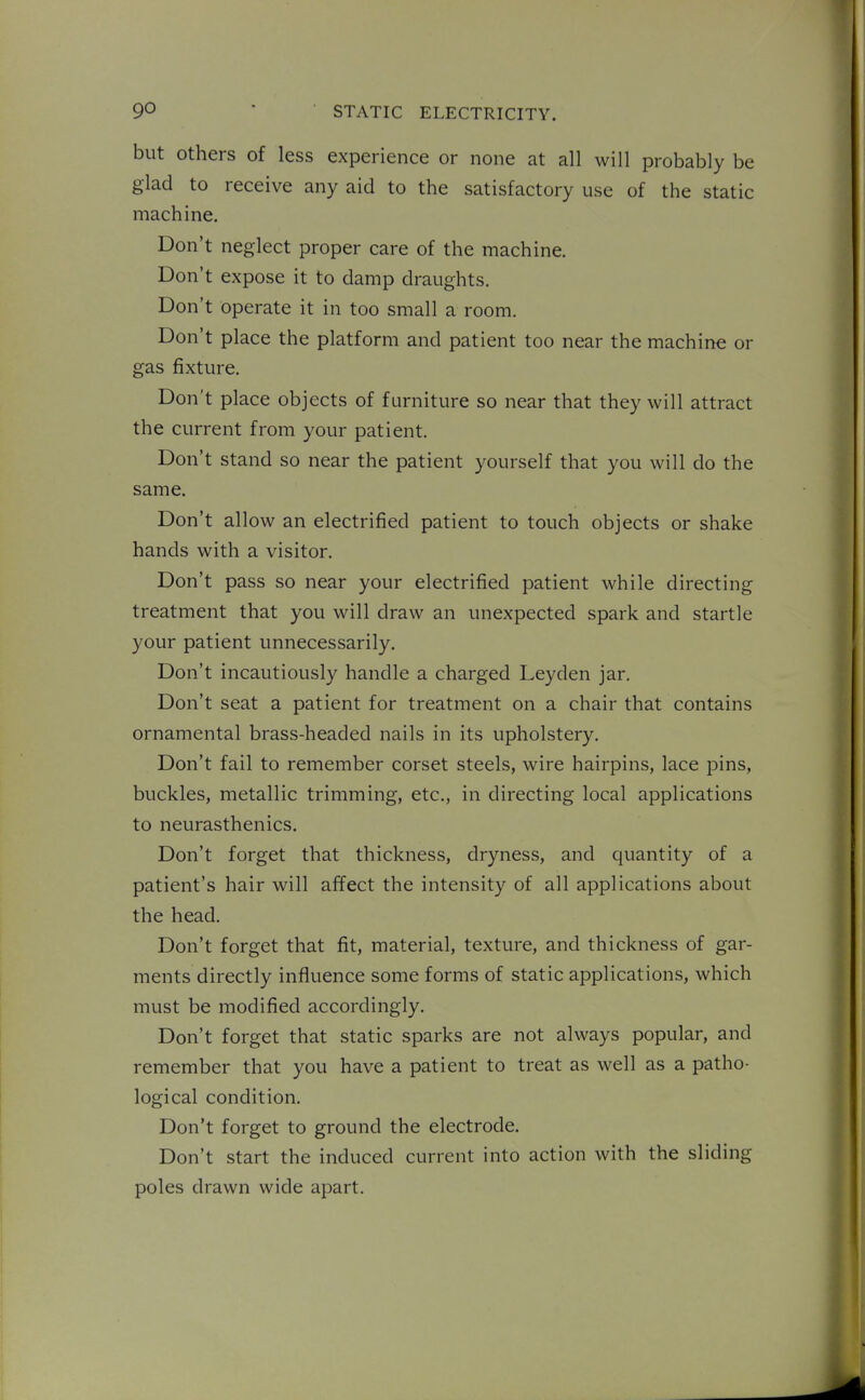 but Others of less experience or none at all will probably be glad to receive any aid to the satisfactory use of the static machine. Don't neglect proper care of the machine. Don't expose it to damp draughts. Don't operate it in too small a room. Don't place the platform and patient too near the machine or gas fixture. Don't place objects of furniture so near that they will attract the current from your patient. Don't stand so near the patient yourself that you will do the same. Don't allow an electrified patient to touch objects or shake hands with a visitor. Don't pass so near your electrified patient while directing treatment that you will draw an unexpected spark and startle your patient unnecessarily. Don't incautiously handle a charged Leyden jar. Don't seat a patient for treatment on a chair that contains ornamental brass-headed nails in its upholstery. Don't fail to remember corset steels, wire hairpins, lace pins, buckles, metallic trimming, etc., in directing local applications to neurasthenics. Don't forget that thickness, dryness, and quantity of a patient's hair will affect the intensity of all applications about the head. Don't forget that fit, material, texture, and thickness of gar- ments directly influence some forms of static applications, which must be modified accordingly. Don't forget that static sparks are not always popular, and remember that you have a patient to treat as well as a patho- logical condition. Don't forget to ground the electrode. Don't start the induced current into action with the sliding poles drawn wide apart.