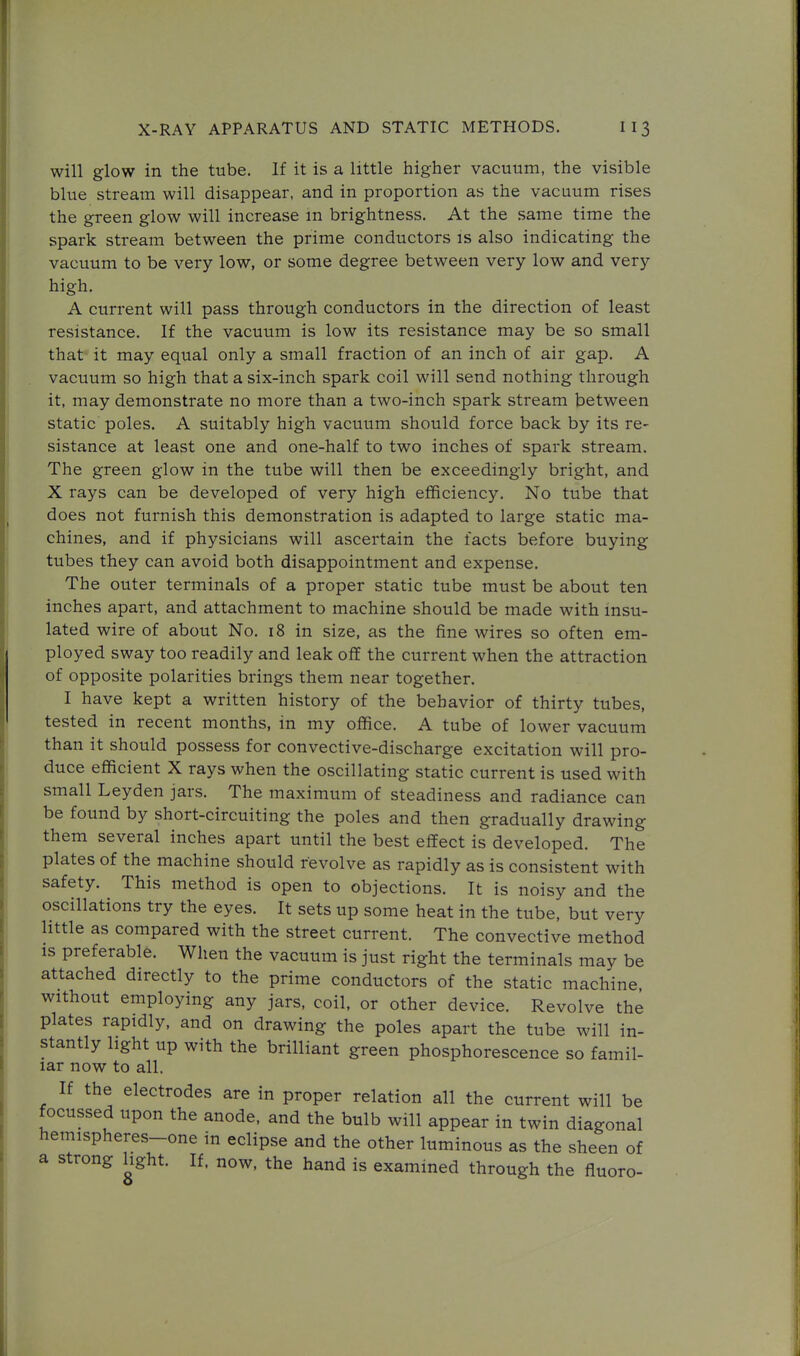 will glow in the tube. If it is a little higher vacuum, the visible blue stream will disappear, and in proportion as the vacuum rises the green glow will increase m brightness. At the same time the spark stream between the prime conductors is also indicating the vacuum to be very low, or some degree between very low and very high. A current will pass through conductors in the direction of least resistance. If the vacuum is low its resistance may be so small that it may equal only a small fraction of an inch of air gap, A vacuum so high that a six-inch spark coil will send nothing through it, may demonstrate no more than a two-inch spark stream between static poles. A suitably high vacuum should force back by its re- sistance at least one and one-half to two inches of spark stream. The green glow in the tube will then be exceedingly bright, and X rays can be developed of very high efficiency. No tube that does not furnish this demonstration is adapted to large static ma- chines, and if physicians will ascertain the facts before buying tubes they can avoid both disappointment and expense. The outer terminals of a proper static tube must be about ten inches apart, and attachment to machine should be made with insu- lated wire of about No. 18 in size, as the fine wires so often em- ployed sway too readily and leak off the current when the attraction of opposite polarities brings them near together. I have kept a written history of the behavior of thirty tubes, tested in recent months, in my office. A tube of lower vacuum than it should possess for convective-discharge excitation will pro- duce efficient X rays when the oscillating static current is used with small Leyden jars. The maximum of steadiness and radiance can be found by short-circuiting the poles and then gradually drawing them several inches apart until the best effect is developed. The plates of the machine should revolve as rapidly as is consistent with safety. This method is open to objections. It is noisy and the oscillations try the eyes. It sets up some heat in the tube, but very little as compared with the street current. The convective method IS preferable. When the vacuum is just right the terminals may be attached directly to the prime conductors of the static machine, without employing any jars, coil, or other device. Revolve the plates rapidly, and on drawing the poles apart the tube will in- stantly light up with the brilliant green phosphorescence so famil- iar now to all. If the electrodes are in proper relation all the current will be focussed upon the anode, and the bulb will appear in twin diagonal hemispheres-one in eclipse and the other luminous as the sheen of a strong hght. If. now, the hand is examined through the fluoro-