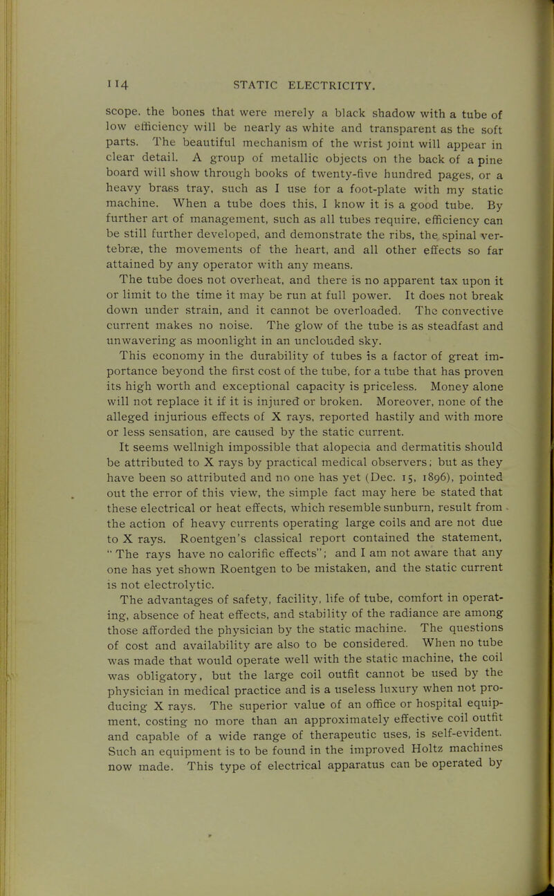 scope, the bones that were merely a black shadow with a tube of low efficiency will be nearly as white and transparent as the soft parts. The beautiful mechanism of the wrist joint will appear in clear detail. A group of metallic objects on the back of a pine board will show through books of twenty-five hundred pages, or a heavy brass tray, such as I use for a foot-plate with my static machine. When a tube does this, I know it is a good tube. By further art of management, such as all tubes require, efficiency can be still further developed, and demonstrate the ribs, the spinal ver- tebras, the movements of the heart, and all other effects so far attained by any operator with any means. The tube does not overheat, and there is no apparent tax upon it or limit to the time it may be run at full power. It does not break down under strain, and it cannot be overloaded. The convective current makes no noise. The glow of the tube is as steadfast and unwavering as moonlight in an unclouded sky. This economy in the durability of tubes is a factor of great im- portance beyond the first cost of the tube, for a tube that has proven its high worth and exceptional capacity is priceless. Money alone will not replace it if it is injured or broken. Moreover, none of the alleged injurious effects of X rays, reported hastily and with more or less sensation, are caused by the static current. It seems wellnigh impossible that alopecia and dermatitis should be attributed to X rays by practical medical observers; but as they have been so attributed and no one has yet (Dec. 15, 1896), pointed out the error of this view, the simple fact may here be stated that these electrical or heat effects, which resemble sunburn, result from the action of heavy currents operating large coils and are not due to X rays. Roentgen's classical report contained the statement,  The rays have no calorific effects; and I am not aware that any one has yet shown Roentgen to be mistaken, and the static current is not electrolytic. The advantages of safety, facility, life of tube, comfort in operat- ing, absence of heat effects, and stability of the radiance are among those afforded the physician by the static machine. The questions of cost and availability are also to be considered. When no tube was made that would operate well with the static machine, the coil was obligatory, but the large coil outfit cannot be used by the physician in medical practice and is a useless luxury when not pro- ducing X rays. The superior value of an office or hospital equip- ment, costing no more than an approximately effective coil outfit and capable of a wide range of therapeutic uses, is self-evident. Such an equipment is to be found in the improved Holtz machines now made. This type of electrical apparatus can be operated by