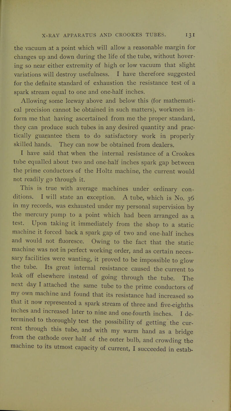the vacuum at a point which will allow a reasonable margin for changes up and down during the life of the tube, without hover- ing so near either extremity of high or low vacuum that slight variations will destroy usefulness. I have therefore suggested for the definite standard of exhaustion the resistance test of a spark stream equal to one and one-half inches. Allowing some leeway above and below this (for mathemati- cal precision cannot be obtained in such matters), workmen in- form me that having ascertained from me the proper standard, they can produce such tubes in any desired quantity and prac- tically guarantee them to do satisfactory work in properly skilled hands. They can now be obtained from dealers. I have said that when the internal resistance of a Crookes tube equalled about two and one-half inches spark gap between the prime conductors of the Holtz machine, the current would not readily go through it. This is true with average machines under ordinary con- ditions. I will state an exception. A tube, which is No. 36 in my records, was exhausted under my personal supervision by the mercury pump to a point which had been arranged as a test. Upon taking it immediately from the shop to a static machine it forced back a spark gap of two and one-half inches and would not fluoresce. Owing to the fact that the static machine was not in perfect working order, and as certain neces- sary facilities were wanting, it proved to be impossible to glow the tube. Its great internal resistance caused the current to leak off elsewhere instead of going through the tube. The next day I attached the same tube to the prime conductors of my own machine and found that its resistance had increased so that it now represented a spark stream of three and five-eighths inches and increased later to nine and one-fourth inches. I de- termined to thoroughly test the possibility of getting the cur- rent through this tube, and with my warm hand as a bridge from the cathode over half of the outer bulb, and crowding the machine to its utmost capacity of current, I succeeded in estab-