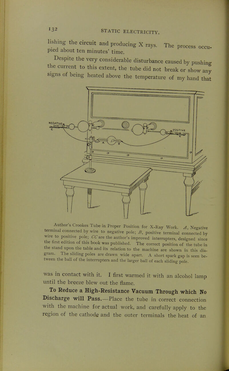 lishing the circuit and producing X rays. The process occu- pied about ten minutes' time. Despite the very considerable disturbance caused by pushing the current to this extent, the tube did not break or show any signs of being heated above the temperature of my hand that Author's Crookes Tube in Proper Position for X-Kay Work. A, Negative terminal connected by wire to negative pole; B, positive terminal connected by wire to positive pole; CCare the authors improved interrupters, designed since the first edition of this book was published. The correct position of the tube in the stand upon the table and its relation to the machine are shown in this dia- gram. The sliding poles are drawn wide apart. A short spark gap is seen be- tween the ball of the interrupters and the larger ball of each sliding pole. was in contact with it. I first warmed it with an alcohol lamp until the breeze blew out the flame. To Reduce a High-Resistance Vacuum Through which No Discharge will Pass.—Place the tube in correct connection with the machine for actual work, and carefully apply to the region of the cathode and the outer terminals the heat of an