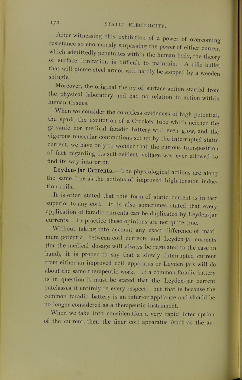 After witnessing this exhibition of a power of overcoming resistance so enormously surpassing the power of either current which admittedly penetrates within the human body, the theory of surface limitation is difficult to maintain. A rifle bullet that will pierce steel armor will hardly be stopped by a wooden shingle. Moreover, the original theory of surface action started from the physical laboratory and had no relation to action within human tissues. When we consider the countless evidences of high potential the spark, the excitation of a Crookes tube which neither the galvanic nor medical faradic battery will even glow, and the vigorous muscular contractions set up by the interrupted static current, we have only to wonder that the curious transposition of fact regarding its self-evident voltage was ever allowed to find its way into print. Leyden-Jar Currents.—The physiological actions are along the same line as the actions of improved high-tension induc- tion coils. It is often stated that this form of static current is in fact superior to any coil. It is also sometimes stated that every application of faradic currents can be duplicated by Leyden-jar currents. In practice these opinions are not quite true. Without taking into account any exact difference of maxi- mum potential between coil currents and Leyden-jar currents (for the medical dosage will always be regulated to the case in hand), it is proper to say that a slowly interrupted current from either an improved coil apparatus or Leyden jars will do about the same therapeutic work. If a common faradic battery is in question it must be stated that the Leyden-jar current outclasses it entirely in every respect; but that is because the common faradic battery is an inferior appliance and should be no longer considered as a therapeutic instrument. When we take into consideration a very rapid interruption of the current, then the finer coil apparatus (such as the au-
