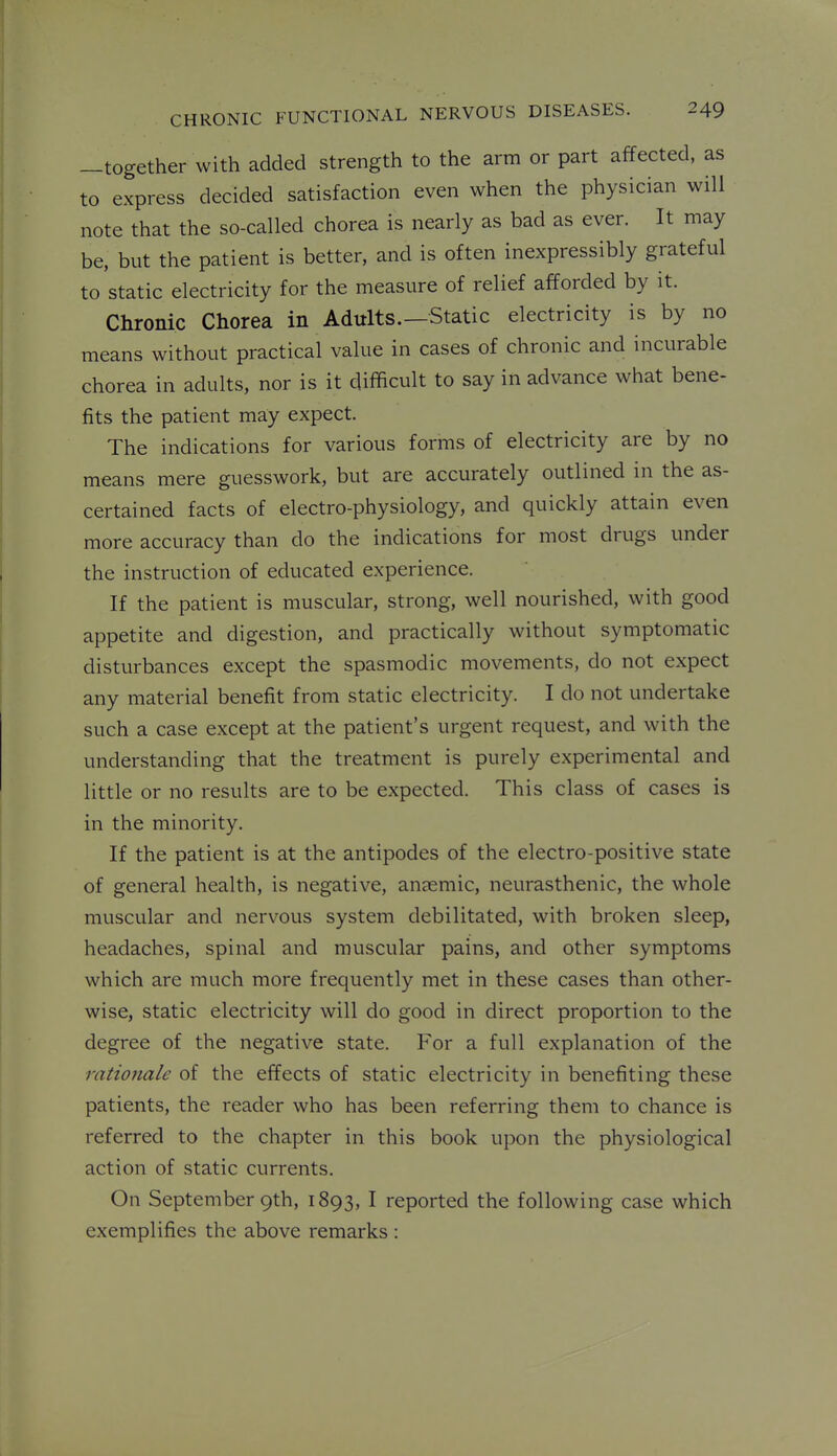 —together with added strength to the arm or part affected, as to express decided satisfaction even when the physician will note that the so-called chorea is nearly as bad as ever. It may be, but the patient is better, and is often inexpressibly grateful to static electricity for the measure of relief afforded by it. Chronic Chorea in Adults.—Static electricity is by no means without practical value in cases of chronic and incurable chorea in adults, nor is it difficult to say in advance what bene- fits the patient may expect. The indications for various forms of electricity are by no means mere guesswork, but are accurately outlined in the as- certained facts of electro-physiology, and quickly attain even more accuracy than do the indications for most drugs under the instruction of educated experience. If the patient is muscular, strong, well nourished, with good appetite and digestion, and practically without symptomatic disturbances except the spasmodic movements, do not expect any material benefit from static electricity. I do not undertake such a case except at the patient's urgent request, and with the understanding that the treatment is purely experimental and little or no results are to be expected. This class of cases is in the minority. If the patient is at the antipodes of the electro-positive state of general health, is negative, an?emic, neurasthenic, the whole muscular and nervous system debilitated, with broken sleep, headaches, spinal and muscular pains, and other symptoms which are much more frequently met in these cases than other- wise, static electricity will do good in direct proportion to the degree of the negative state. For a full explanation of the rationale of the effects of static electricity in benefiting these patients, the reader who has been referring them to chance is referred to the chapter in this book upon the physiological action of static currents. On September 9th, 1893, I reported the following case which exemplifies the above remarks :