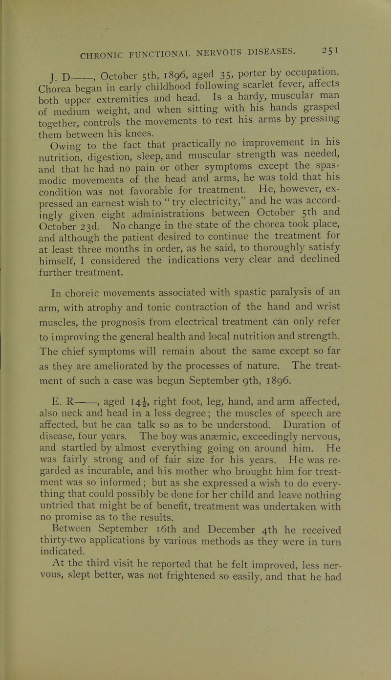 T D , October 5th, 1896, aged 35, porter by occupation. Chorea began in early childhood following scarlet fever, affects both upper extremities and head. Is a hardy, muscular man of medium weight, and when sitting with his hands grasped together, controls the movements to rest his arms by pressing them between his knees. . Owing to the fact that practically no improvement in his nutrition, digestion, sleep, and muscular strength was needed, and that he had no pain or other symptoms except the spas- modic movements of the head and arms, he was told that his condition was not favorable for treatment. He, however, ex- pressed an earnest wish to  try electricity, and he was accord- ingly given eight administrations between October 5th and October 23d. No change in the state of the chorea took place, and although the patient desired to continue the treatment for at least three months in order, as he said, to thoroughly satisfy himself, I considered the indications very clear and declined further treatment. In choreic movements associated with spastic paralysis of an arm, with atrophy and tonic contraction of the hand and wrist muscles, the prognosis from electrical treatment can only refer to improving the general health and local nutrition and strength. The chief symptoms will remain about the same except so far as they are ameliorated by the processes of nature. The treat- ment of such a case was begun September 9th, 1896. E. R , aged 14^, right foot, leg, hand, and arm affected, also neck and head in a less degree; the muscles of speech are affected, but he can talk so as to be understood. Duration of disease, four years. The boy was anaemic, exceedingly nervous, and startled by almost everything going on around him. He was fairly strong and of fair size for his years. He was re- garded as incurable, and his mother who brought him for treat- ment was so informed; but as she expressed a wish to do every- thing that could possibly be done for her child and leave nothing untried that might be of benefit, treatment was undertaken with no promise as to the results. Between September i6th and December 4th he received thirty-two applications by various methods as they were in turn indicated. At the third visit he reported that he felt improved, less ner- vous, slept better, was not frightened so easily, and that he had