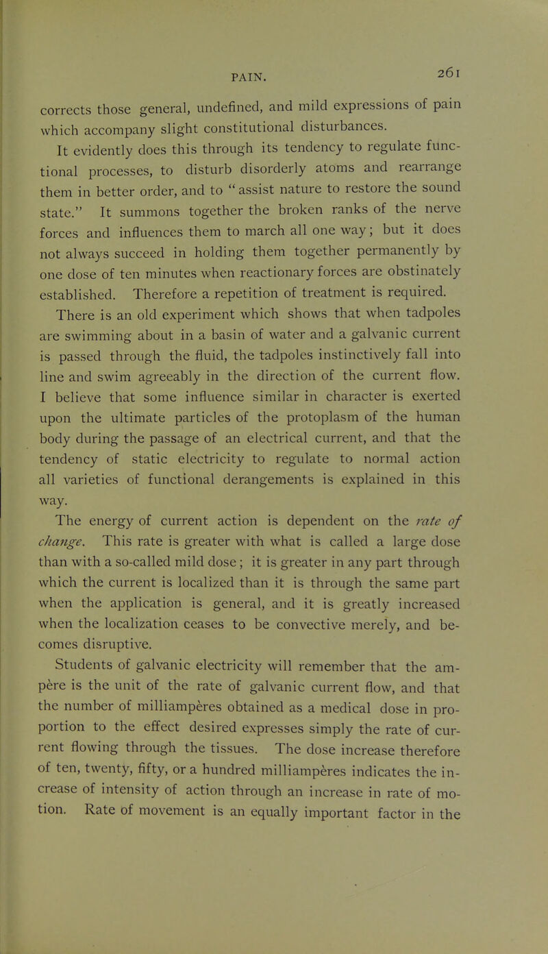 corrects those general, undefined, and mild expressions of pain which accompany slight constitutional disturbances. It evidently does this through its tendency to regulate func- tional processes, to disturb disorderly atoms and rearrange them in better order, and to  assist nature to restore the sound state. It summons together the broken ranks of the nerve forces and influences them to march all one way; but it does not always succeed in holding them together permanently by one dose of ten minutes when reactionary forces are obstinately established. Therefore a repetition of treatment is required. There is an old experiment which shows that when tadpoles are swimming about in a basin of water and a galvanic current is passed through the fluid, the tadpoles instinctively fall into line and swim agreeably in the direction of the current flow. I believe that some influence similar in character is exerted upon the ultimate particles of the protoplasm of the human body during the passage of an electrical current, and that the tendency of static electricity to regulate to normal action all varieties of functional derangements is explained in this way. The energy of current action is dependent on the rate of change. This rate is greater with what is called a large dose than with a so-called mild dose; it is greater in any part through which the current is localized than it is through the same part when the application is general, and it is greatly increased when the localization ceases to be convective merely, and be- comes disruptive. Students of galvanic electricity will remember that the am- pere is the unit of the rate of galvanic current flow, and that the number of milliamperes obtained as a medical dose in pro- portion to the effect desired expresses simply the rate of cur- rent flowing through the tissues. The dose increase therefore of ten, twenty, fifty, or a hundred milliamperes indicates the in- crease of intensity of action through an increase in rate of mo- tion. Rate of movement is an equally important factor in the