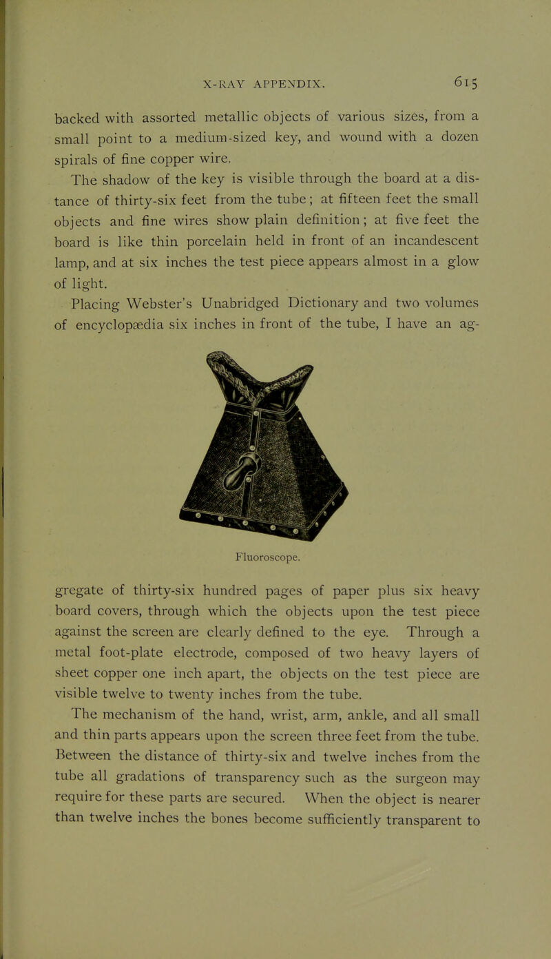 backed with assorted metallic objects of various sizes, from a small point to a medium-sized key, and wound with a dozen spirals of fine copper wire. The shadow of the key is visible through the board at a dis- tance of thirty-six feet from the tube; at fifteen feet the small objects and fine wires show plain definition; at five feet the board is like thin porcelain held in front of an incandescent lamp, and at six inches the test piece appears almost in a glow of light. Placing Webster's Unabridged Dictionary and two volumes of encyclopaedia six inches in front of the tube, I have an ag- Fluoroscope. gregate of thirty-six hundred pages of paper plus six heavy board covers, through which the objects upon the test piece against the screen are clearly defined to the eye. Through a metal foot-plate electrode, composed of two heavy layers of sheet copper one inch apart, the objects on the test piece are visible twelve to twenty inches from the tube. The mechanism of the hand, wrist, arm, ankle, and all small and thin parts appears upon the screen three feet from the tube. Between the distance of thirty-six and twelve inches from the tube all gradations of transparency such as the surgeon may require for these parts are secured. When the object is nearer than twelve inches the bones become sufficiently transparent to