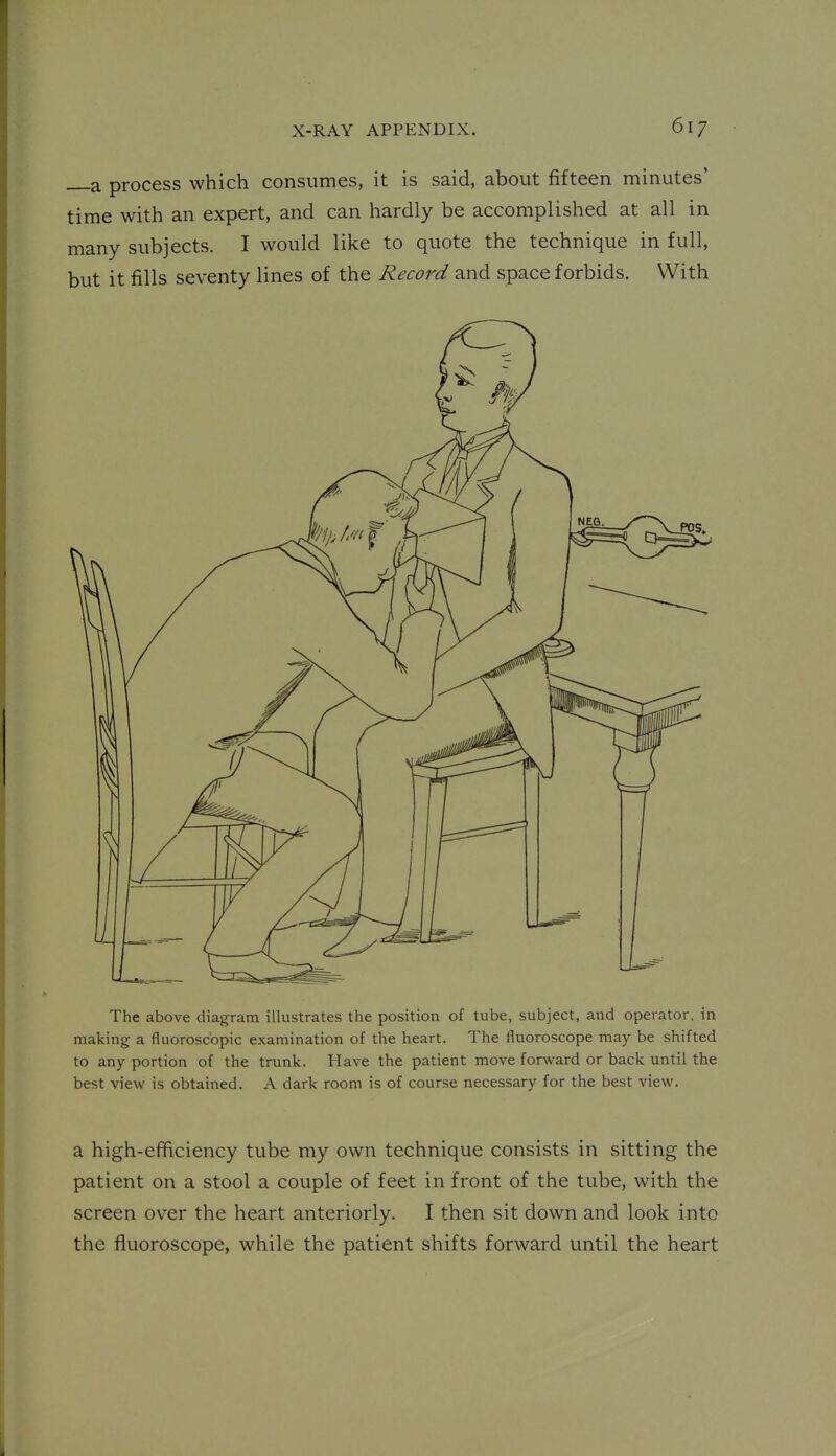 a process which consumes, it is said, about fifteen minutes' time with an expert, and can hardly be accomplished at all in many subjects. I would like to quote the technique in full, but it fills seventy lines of the Record and space forbids. With The above diagram illustrates the position of tube, subject, and operator, in making a fluoroscopic examination of the heart. The fluoroscope may be shifted to any portion of the trunk. Have the patient move forward or back until the best viev^ is obtained. A dark room is of course necessary for the best view. a high-efficiency tube my own technique consists in sitting the patient on a stool a couple of feet in front of the tube, with the screen over the heart anteriorly. I then sit down and look into the fluoroscope, while the patient shifts forward until the heart