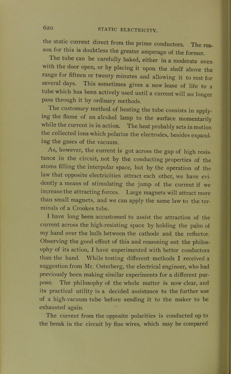 the Static current direct from the prime conductors. The rea- son for this is doubtless the greater amperage of the former. The tube can be carefully baked, either in a moderate oven with the door open, or by placing it upon the shelf above the range for fifteen or twenty minutes and allowing it to rest for several days. This sometimes gives a new lease of life to a tube which has been actively used until a current will no longer pass through it by ordinary methods. The customary method of heating the tube consists in apply- ing the flame of an alcohol lamp to the surface momentarily while the current is in action. The heat probably sets in motion the collected ions which polarize the electrodes, besides expand- ing the gases of the vacuum. As, however, the current is got across the gap of high resis- tance in the circuit, not by the conducting properties of the atoms filling the interpolar space, but by the operation of the law that opposite electricities attract each other, we have evi- dently a means of stimulating the jump of the current if we increase the attracting forces. Large magnets will attract more than small magnets, and we can apply the same law to the ter- minals of a Crookes tube. I have long been accustomed to assist the attraction of the current across the high-resisting space by holding the palm of my hand over the bulb between the cathode and the reflector. Observing the good effect of this and reasoning out the philos- ophy of its action, I have experimented with better conductors than the hand. While testing different methods I received a suggestion from Mr. Osterberg, the electrical engineer, who had previously been making similar experiments for a different pur- pose. The philosophy of the whole matter is now clear, and its practical utility is a decided assistance to the further use of a high-vacuum tube before sending it to the maker to be exhausted again. The current from the opposite polarities is conducted up to the break in the circuit by fine wires, which may be compared