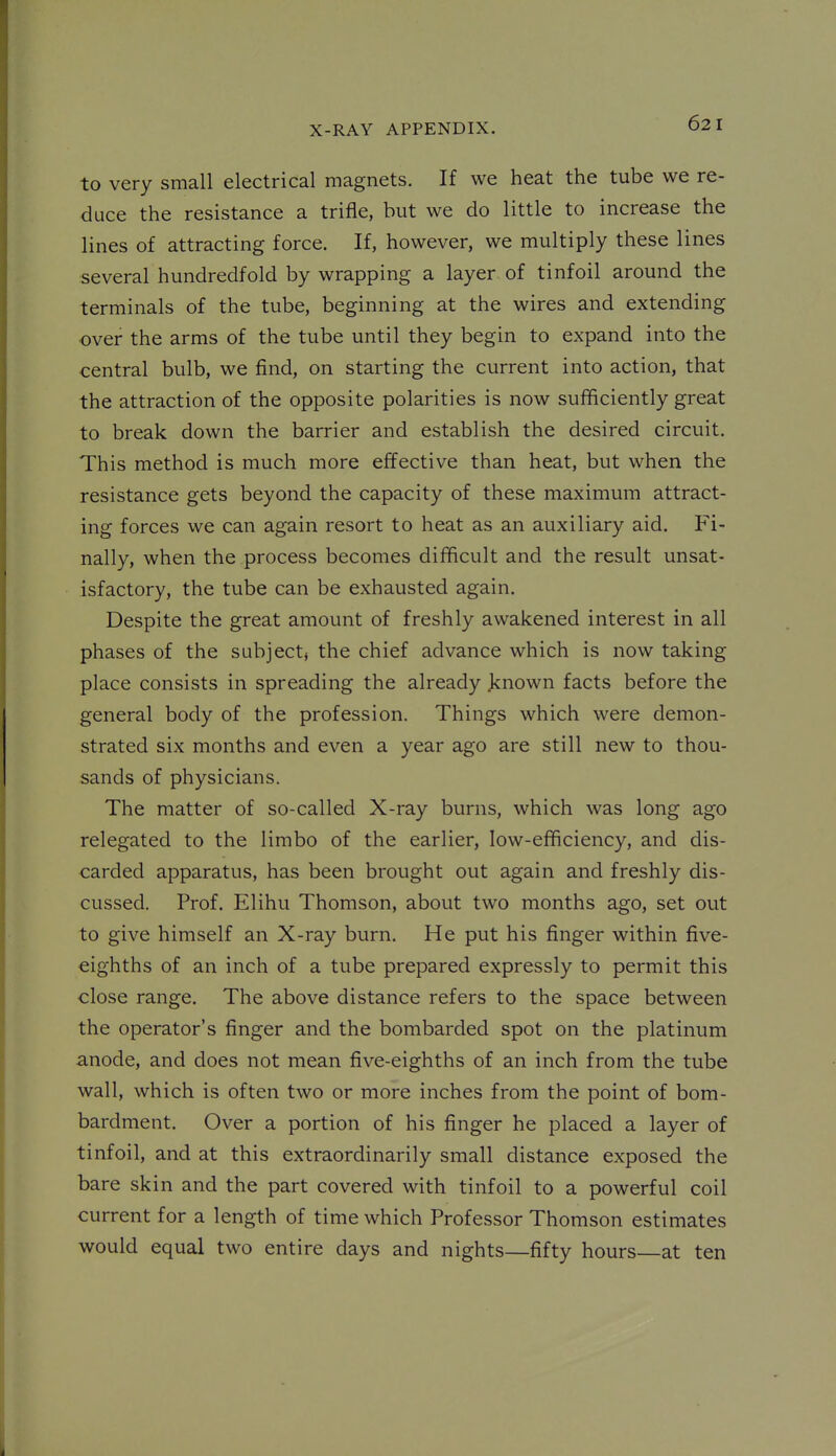 to very small electrical magnets. If we heat the tube we re- duce the resistance a trifle, but we do little to increase the lines of attracting force. If, however, we multiply these lines several hundredfold by wrapping a layer, of tinfoil around the terminals of the tube, beginning at the wires and extending ■over the arms of the tube until they begin to expand into the central bulb, we find, on starting the current into action, that the attraction of the opposite polarities is now sufficiently great to break down the barrier and establish the desired circuit. This method is much more effective than heat, but when the resistance gets beyond the capacity of these maximum attract- ing forces we can again resort to heat as an auxiliary aid. Fi- nally, when the process becomes difficult and the result unsat- isfactory, the tube can be exhausted again. Despite the great amount of freshly awakened interest in all phases of the subject, the chief advance which is now taking place consists in spreading the already known facts before the general body of the profession. Things which were demon- strated six months and even a year ago are still new to thou- sands of physicians. The matter of so-called X-ray burns, which was long ago relegated to the limbo of the earlier, low-efficiency, and dis- carded apparatus, has been brought out again and freshly dis- cussed. Prof. Elihu Thomson, about two months ago, set out to give himself an X-ray burn. He put his finger within five- eighths of an inch of a tube prepared expressly to permit this close range. The above distance refers to the space between the operator's finger and the bombarded spot on the platinum anode, and does not mean five-eighths of an inch from the tube wall, which is often two or more inches from the point of bom- bardment. Over a portion of his finger he placed a layer of tinfoil, and at this extraordinarily small distance exposed the bare skin and the part covered with tinfoil to a powerful coil current for a length of time which Professor Thomson estimates would equal two entire days and nights—fifty hours—at ten