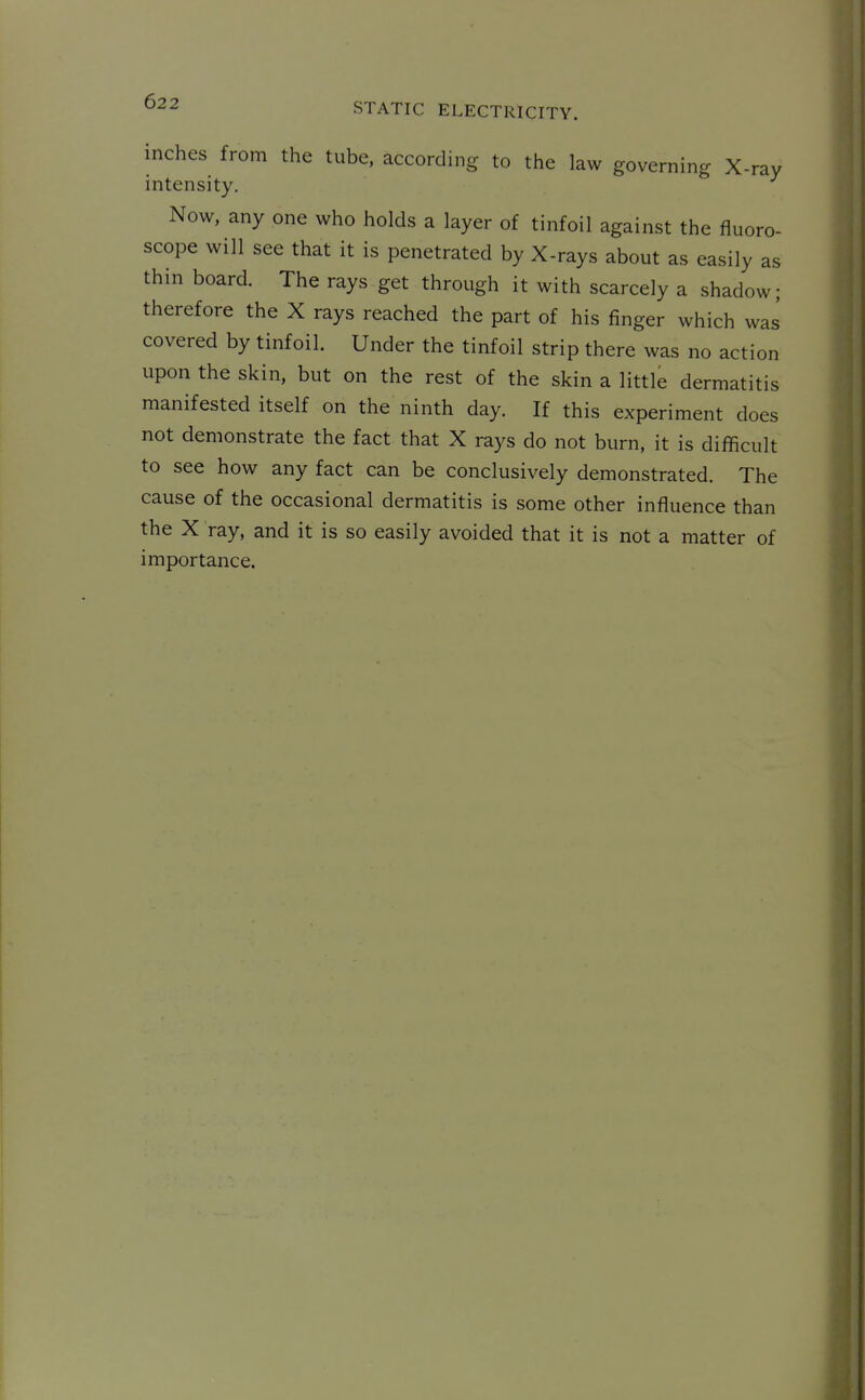 inches from the tube, according to the law governing X-ray intensity. Now, any one who holds a layer of tinfoil against the fluoro- scope will see that it is penetrated by X-rays about as easily as thin board. The rays get through it with scarcely a shadow; therefore the X rays reached the part of his finger which was covered by tinfoil. Under the tinfoil strip there was no action upon the skin, but on the rest of the skin a little dermatitis manifested itself on the ninth day. If this experiment does not demonstrate the fact that X rays do not burn, it is difficult to see how any fact can be conclusively demonstrated. The cause of the occasional dermatitis is some other influence than the X ray, and it is so easily avoided that it is not a matter of importance.