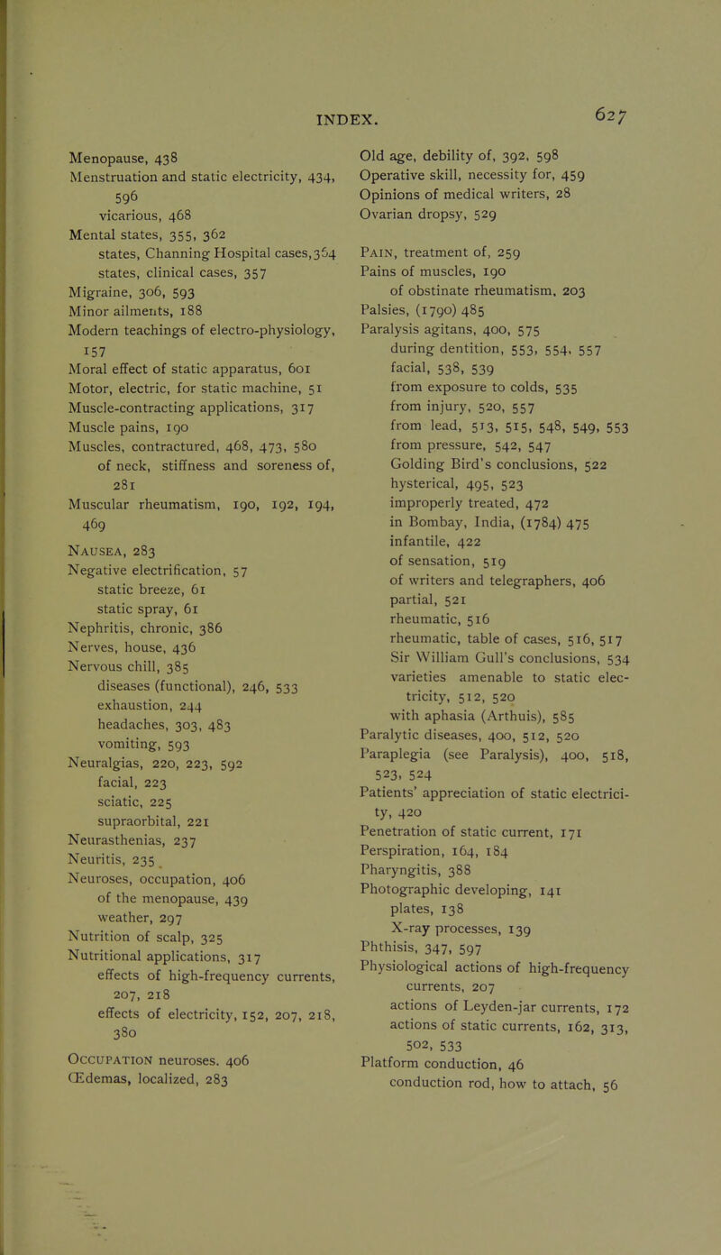 Menopause, 438 Menstruation and static electricity, 434, 596 vicarious, 468 Mental states, 355, 362 states, Channing Hospital cases,364 states, clinical cases, 357 Migraine, 306, 593 Minor ailments, 188 Modern teachings of electro-physiology, 157 Moral effect of static apparatus, 601 Motor, electric, for static machine, 51 Muscle-contracting applications, 317 Muscle pains, igo Muscles, contractured, 468, 473, 580 of neck, stiffness and soreness of, 281 Muscular rheumatism, 190, 192, 194, 469 Nausea, 283 Negative electrification, 57 static breeze, 61 static spray, 61 Nephritis, chronic, 386 Nerves, house, 436 Nervous chill, 385 diseases (functional), 246, 533 exhaustion, 244 headaches, 303, 483 vomiting, 593 Neuralgias, 220, 223, 592 facial, 223 sciatic, 225 supraorbital, 221 Neurasthenias, 237 Neuritis, 235 Neuroses, occupation, 406 of the menopause, 439 weather, 297 Nutrition of scalp, 325 Nutritional applications, 317 effects of high-frequency currents, 207, 218 effects of electricity, 152, 207, 218, 380 Occupation neuroses. 406 GEdemas, localized, 283 Old age, debility of, 392, 598 Operative skill, necessity for, 459 Opinions of medical writers, 28 Ovarian dropsy, 529 Pain, treatment of, 259 Pains of muscles, 190 of obstinate rheumatism, 203 Palsies, (1790) 485 Paralysis agitans, 400, 575 during dentition, 553, 554. 557 facial, 538, 539 from exposure to colds, 535 from injury, 520, 557 from lead, 513, 515, 548, 549, 553 from pressure, 542, 547 Golding Bird's conclusions, 522 hysterical, 495, 523 improperly treated, 472 in Bombay, India, (1784) 475 infantile, 422 of sensation, 5x9 of writers and telegraphers, 406 partial, 521 rheumatic, 516 rheumatic, table of cases, 516, 517 Sir William Gull's conclusions, 534 varieties amenable to static elec- tricity, 512, 520 with aphasia (Arthuis), 585 Paralytic diseases, 400, 512, 520 Paraplegia (see Paralysis), 400, 518, 523. 524 Patients' appreciation of static electrici- ty, 420 Penetration of static current, 171 Perspiration, 164, 184 Pharyngitis, 388 Photographic developing, 141 plates, 138 X-ray processes, 139 Phthisis, 347, 597 Physiological actions of high-frequency currents, 207 actions of Leyden-jar currents, 172 actions of static currents, 162, 313, 502, 533 Platform conduction, 46 conduction rod, how to attach, 56