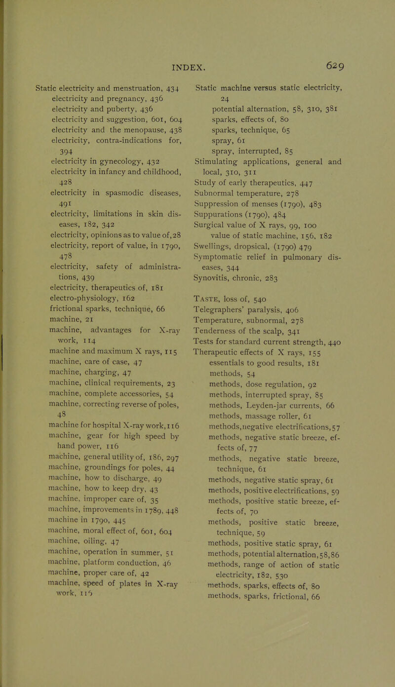 Static electricity and menstruation, 434 electricity and pregnancy, 436 electricity and puberty, 436 electricity and suggestion, 601, 604 electricity and the menopause, 438 electricity, contra-indications for, 394 electricity in gynecology, 432 electricity in infancy and childhood, 428 electricity in spasmodic diseases, 491 electricity, limitations in skin dis- eases, 182, 342 electricity, opinions as to value of, 28 electricity, report of value, in 1790, 478 electricity, safety of administra- tions, 439 electricity, therapeutics of, 181 electro-physiology, 162 frictional sparks, technique, 66 machine, 21 machine, advantages for X-ray work, 114 machine and maximum X rays, 115 machine, care of case, 47 machine, charging, 47 machine, clinical requirements, 23 machine, complete accessories, 54 machine, correcting reverse of poles, 48 machine for hospital X-ray work, 116 machine, gear for high speed by hand power, 116 machine, general utility of, 186, 297 machine, groundings for poles, 44 machine, how to discharge, 49 machine, how to keep dry, 43 machine, improper care of, 35 machine, improvements in 1789, 448 machine in 1790, 445 machine, moral effect of, 601, 604 machine, oiling, 47 machine, operation in summer, 51 machine, platform conduction, 46 machine, proper care of, 42 machine, speed of plates in X-ray work, ii'j Static machine versus static electricity, 24 potential alternation, 58, 310, 381 sparks, effects of, 80 sparks, technique, 65 spray, 61 spray, interrupted, 85 Stimulating applications, general and local, 310, 311 Study of early therapeutics, 447 Subnormal temperature, 278 Suppression of menses (1790), 483 Suppurations (1790), 484 Surgical value of X rays, 99, 100 value of static machine, 156. 182 Swellings, dropsical, (1790) 479 Symptomatic relief in pulmonary dis- eases, 344 Synovitis, chronic, 283 Taste, loss of, 540 Telegraphers' paralysis, 406 Temperature, subnormal, 278 Tenderness of the scalp, 341 Tests for standard current strength, 440 Therapeutic effects of X rays, 155 essentials to good results, 181 methods, 54 methods, dose regulation, 92 methods, interrupted spray, 85 methods, Leyden-jar currents, 66 methods, massage roller, 61 methods,negative electrifications,57 methods, negative static breeze, ef- fects of, 77 methods, negative static breeze, technique, 61 methods, negative static spray, 61 methods, positive electrifications, 59 methods, positive static breeze, ef- fects of, 70 methods, positive static breeze, technique, 59 methods, positive static spray, 61 methods, potential alternation, 58,86 methods, range of action of static electricity, 182, 530 methods, sparks, effects of, 80 methods, sparks, frictional, 66