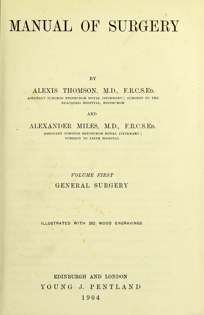 BY ALEXIS THOMSON, M.D., E.RC.S.Ed. ASSISTANT SURGEON EDINBURGH ROYAL INFIRMARY ; SURGEON TO THE DEACONESS HOSPITAL, EDINBURGH AND ALEXANDER MILES, M.D, E.RC.S.Ed. ASSISTANT SURGEON EDINBURGH ROYAL INFIRMARY ; SURGEON TO LEITH HOSPITAL VOLUME FIRST GENERAL SURGERY ILLUSTRATED WITH 262 WOOD ENGRAVINGS EDINBURGH AND LONDON YOUNG J. PENTLAND 1904