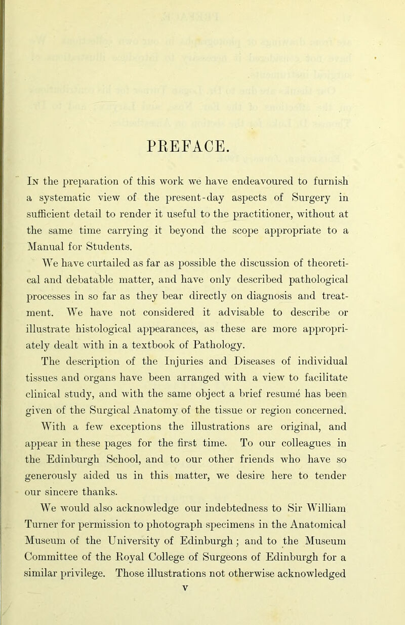 PREFACE. In the preparation of this work we have endeavoured to furnish a systematic view of the present-day aspects of Surgery in sufficient detail to render it useful to the practitioner, without at the same time carrying it beyond the scope appropriate to a Manual for Students. We have curtailed as far as possible the discussion of theoreti- cal and debatable matter, and have only described pathological processes in so far as they bear directly on diagnosis and treat- ment. We have not considered it advisable to describe or illustrate histological appearances, as these are more appropri- ately dealt with in a textbook of Pathology. The description of the Injuries and Diseases of individual tissues and organs have been arranged with a view to facilitate clinical study, and with the same object a brief resume has beer given of the Surgical Anatomy of the tissue or region concerned. With a few exceptions the illustrations are original, and appear in these pages for the first time. To our colleagues in the Edinburgh School, and to our other friends who have so generously aided us in this matter, we desire here to tender our sincere thanks. We would also acknowledge our indebtedness to Sir William Turner for permission to photograph specimens in the Anatomical Museum of the University of Edinburgh; and to the Museum Committee of the Royal College of Surgeons of Edinburgh for a similar privilege. Those illustrations not otherwise acknowledged