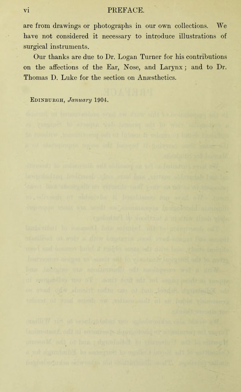 are from drawings or photographs in our own collections. We have not considered it necessary to introduce illustrations of surgical instruments. Our thanks are due to Dr. Logan Turner for his contributions on the affections of the Ear, Nose, and Larynx; and to Dr. Thomas D. Luke for the section on Anaesthetics. Edinburgh, January 1904.