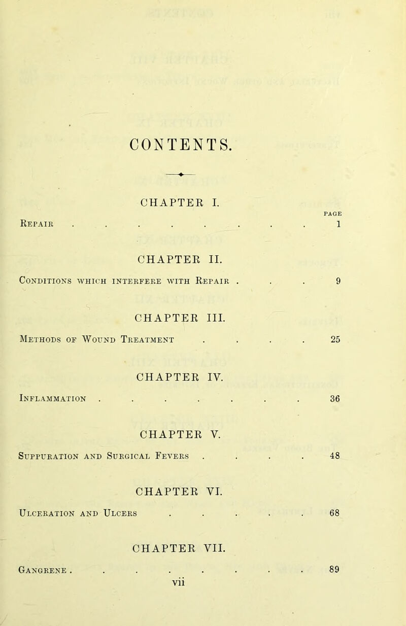 CONTENTS CHAPTER I. PAGE Repair ........ 1 CHAPTER II. Conditions which interfere with Repair ... 9 CHAPTER III. Methods of Wound Treatment .... 25 CHAPTER IV. Inflammation ....... 36 CHAPTER V. Suppuration and Surgical Fevers .... 48 CHAPTER VI. Ulceration and Ulcers ..... 68 CHAPTER VII. Gangrene . 89