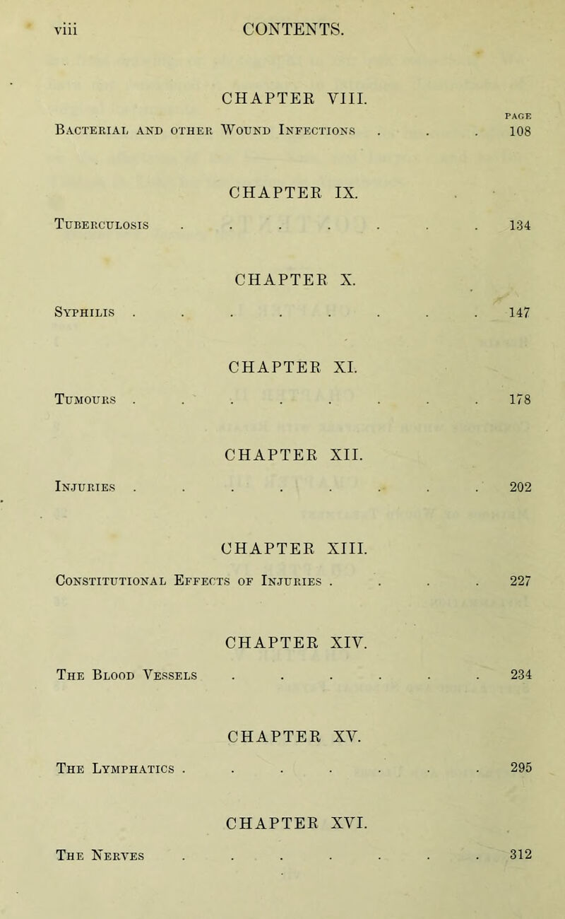 CHAPTER VIII. PAGE Bacterial and other Wound Infections . . . 108 Tuberculosis CHAPTER IX. 134 Syphilis . CHAPTER X. 147 Tumours . CHAPTER XI. 178 Injuries CHAPTER XII. 202 CHAPTER XIII. Constitutional Effects of Injuries .... 227 The Blood Vessels CHAPTER XIV. 234 The Lymphatics . CHAPTER XV. 295 CHAPTER XVI. The Nerves 312