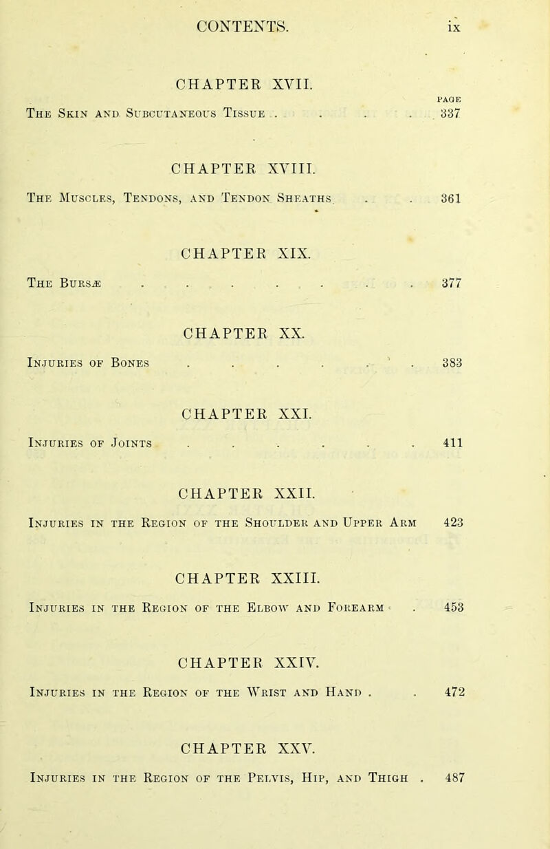 CHAPTER XVII. PAGE The Skin and Subcutaneous Tissue .... 337 CHAPTER XVIII. The Muscles, Tendons, and Tendon Sheaths. . . 361 CHAPTER XIX. The Bursas ....... 377 CHAPTER XX. Injuries of Bones . . . . 383 CHAPTER XXI. Injuries of Joints ...... 411 CHAPTER XXII. Injuries in the Region of the Shoulder and Upper Arm 423 CHAPTER XXIII. Injuries in the Region of the Elbow and Forearm . 453 CHAPTER XXIV. Injuries in the Region of the Wrist and Hand . . 472 CHAPTER XXV. Injuries in the Region of the Pelvis, Hip, and Thigh . 487