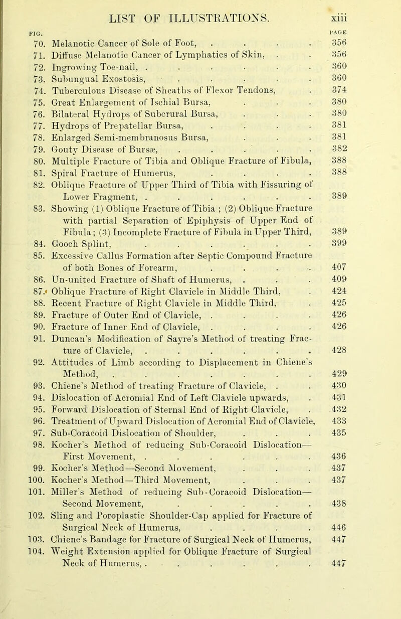 FIG. PAGE 70. Melanotic Cancer of Sole of Foot, .... 356 71. Diffuse Melanotic Cancer of Lymphatics of Skin, . . 356 72. Ingrowing Toe-nail, ...... 360 73. Subungual Exostosis, ..... 360 74. Tuberculous Disease of Sheaths of Flexor Tendons, . 374 75. Great Enlargement of Ischial Bursa, . . . 380 76. Bilateral Hydrops of Subcrural Bursa, . . . 380 77. Hydrops of Prepatellar Bursa, .... 381 78. Enlarged Semi-membranosus Bursa, . . . 381 79. Gouty Disease of Bursa?, . . . • 382 80. Multiple Fracture of Tibia and Oblique Fracture of Fibula, 388 81. Spiral Fracture of Humerus, .... 388 82. Oblique Fracture of Upper Third of Tibia with Fissuring of Lower Fragment, ...... 389 83. Showing (1) Oblique Fracture of Tibia ; (2) Oblique Fracture with partial Separation of Epiphysis of Upper End of Fibula; (3) Incomplete Fracture of Fibula in Upper Third, 389 84. Gooch Splint, ...... 399 85. Excessive Callus Formation after Septic Compound Fracture of both Bones of Forearm, .... 407 86. Un-united F’racture of Shaft of Humerus, . . . 409 87. « Oblique Fracture of Right Clavicle in Middle Third, . 424 88. Recent Fracture of Right Clavicle in Middle Third, . 425 89. Fracture of Outer End of Clavicle, .... 426 90. Fracture of Inner End of Clavicle, .... 426 91. Duncan’s Modification of Sayre’s Method of treating F’rac- ture of Clavicle, ...... 428 92. Attitudes of Limb according to Displacement in Chiene’s Method, ....... 429 93. Chiene's Method of treating Fracture of Clavicle, . . 430 94. Dislocation of Acromial End of Left Clavicle upwards, . 431 95. Forward Dislocation of Sternal End of Right Clavicle, . 432 96. Treatment of Upward Dislocation of Acromial End of Clavicle, 433 97. Sub-Coracoid Dislocation of Shoulder, . . . 435 98. Kocher’s Method of reducing Sub-Coracoid Dislocation— First Movement, ...... 436 99. Ivocher's Method—Second Movement, . . . 437 100. Kocher’s Method—Third Movement, . . . 437 101. Miller's Method of reducing Sub-Coracoid Dislocation— Second Movement, ..... 438 102. Sling and Poroplastic Shoulder-Cap applied for Fracture of Surgical Neck of Humerus, .... 446 103. Chiene’s Bandage for Fracture of Surgical Neck of Humerus, 447 104. Weight Extension applied for Oblique Fracture of Surgical Neck of Humerus, ...... 447