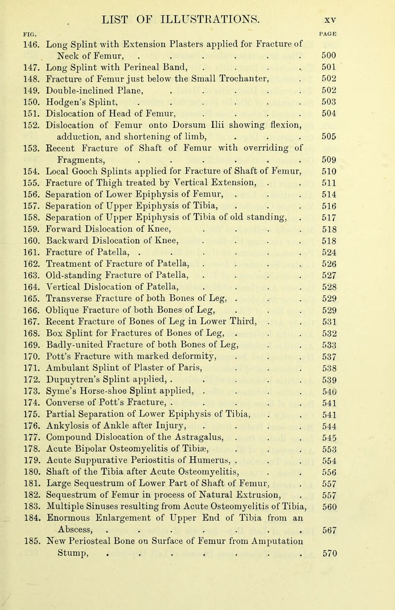 FIG. PAGE 146. Long Splint with Extension Plasters applied for Fracture of Neck of Femur, ...... 500 147. Long Splint with Perineal Band, .... 501 148. Fracture of Femur just below the Small Trochanter, . 502 149. Double-inclined Plane, ..... 502 150. Hodgen’s Splint, ...... 503 151. Dislocation of Head of Femur, .... 504 152. Dislocation of Femur onto Dorsum Ilii showing flexion, adduction, and shortening of limb, . . 505 153. Recent Fracture of Shaft of Femur with overriding of Fragments, ...... 509 154. Local Gooch Splints applied for Fracture of Shaft of Femur, 510 155. Fracture of Thigh treated by Vertical Extension, . . 511 156. Separation of Lower Epiphysis of Femur, . . . 514 157. Separation of Upper Epiphysis of Tibia, . . . 516 158. Separation of Upper Epiphysis of Tibia of old standing, . 517 159. Forward Dislocation of Knee, .... 518 160. Backward Dislocation of Knee, .... 518 161. Fracture of Patella, ...... 524 162. Treatment of Fracture of Patella, .... 526 163. Old-standing Fracture of Patella, .... 527 164. Vertical Dislocation of Patella, .... 528 165. Transverse Fracture of both Bones of Leg, . . . 529 166. Oblique Fracture of both Bones of Leg, . . . 529 167. Recent Fracture of Bones of Leg in Lower Third, . . 531 168. Box Splint for Fractures of Bones of Leg, . . . 532 169. Badly-united Fracture of both Bones of Leg, . . 533 170. Pott’s Fracture with marked deformity, . . . 537 171. Ambulant Splint of Plaster of Paris, . . . 538 172. Dupuytren’s Splint applied, ..... 539 173. Syme’s Horse-shoe Splint applied, .... 540 174. Converse of Pott’s Fracture, ..... 541 175. Partial Separation of Lower Epiphysis of Tibia, . . 541 176. Ankylosis of Ankle after Injury, .... 544 177. Compound Dislocation of the Astragalus, . . . 545 178. Acute Bipolar Osteomyelitis of Tibiae, . . . 553 179. Acute Suppurative Periostitis of Humerus, . . . 554 180. Shaft of the Tibia after Acute Osteomyelitis, . . 556 181. Large Sequestrum of Lower Part of Shaft of Femur, . 557 182. Sequestrum of Femur in process of Natural Extrusion, . 557 183. Multiple Sinuses resulting from Acute Osteomyelitis of Tibia, 560 184. Enormous Enlargement of Upper End of Tibia from an Abscess, ....... 567 185. New Periosteal Bone on Surface of Femur from Amputation Stump, ....... 570