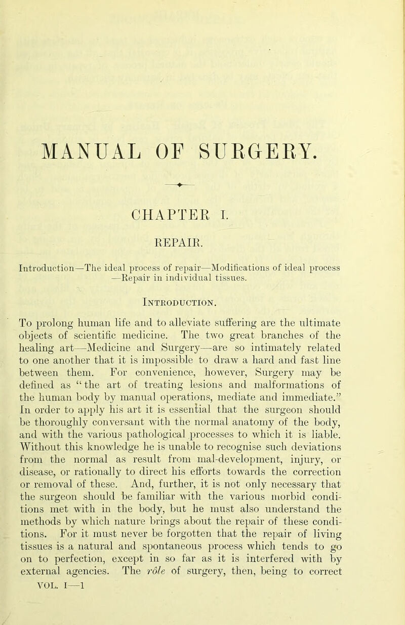 CHAPTER I. REPAIR, Introduction—The ideal process of repair—Modifications of ideal process —Repair in individual tissues. Introduction. To prolong human life and to alleviate suffering are the ultimate objects of scientific medicine. The two great branches of the healing art—Medicine and Surgery—are so intimately related to one another that it is impossible to draw a hard and fast line between them. For convenience, horvever, Surgery may be defined as “ the art of treating lesions and malformations of the human body by manual operations, mediate and immediate.” In order to apply his art it is essential that the surgeon should be thoroughly conversant with the normal anatomy of the body, and with the various pathological processes to which it is liable. Without this knowledge he is unable to recognise such deviations from the normal as result from mal-development, injury, or disease, or rationally to direct his efforts towards the correction or removal of these. And, further, it is not only necessary that the surgeon should be familiar with the various morbid condi- tions met with in the body, but he must also understand the methods by which nature brings about the repair of these condi- tions. For it must never be forgotten that the repair of living tissues is a natural and spontaneous process which tends to go on to perfection, except in so far as it is interfered with by external agencies. The role of surgery, then, being to correct VOL. I—1