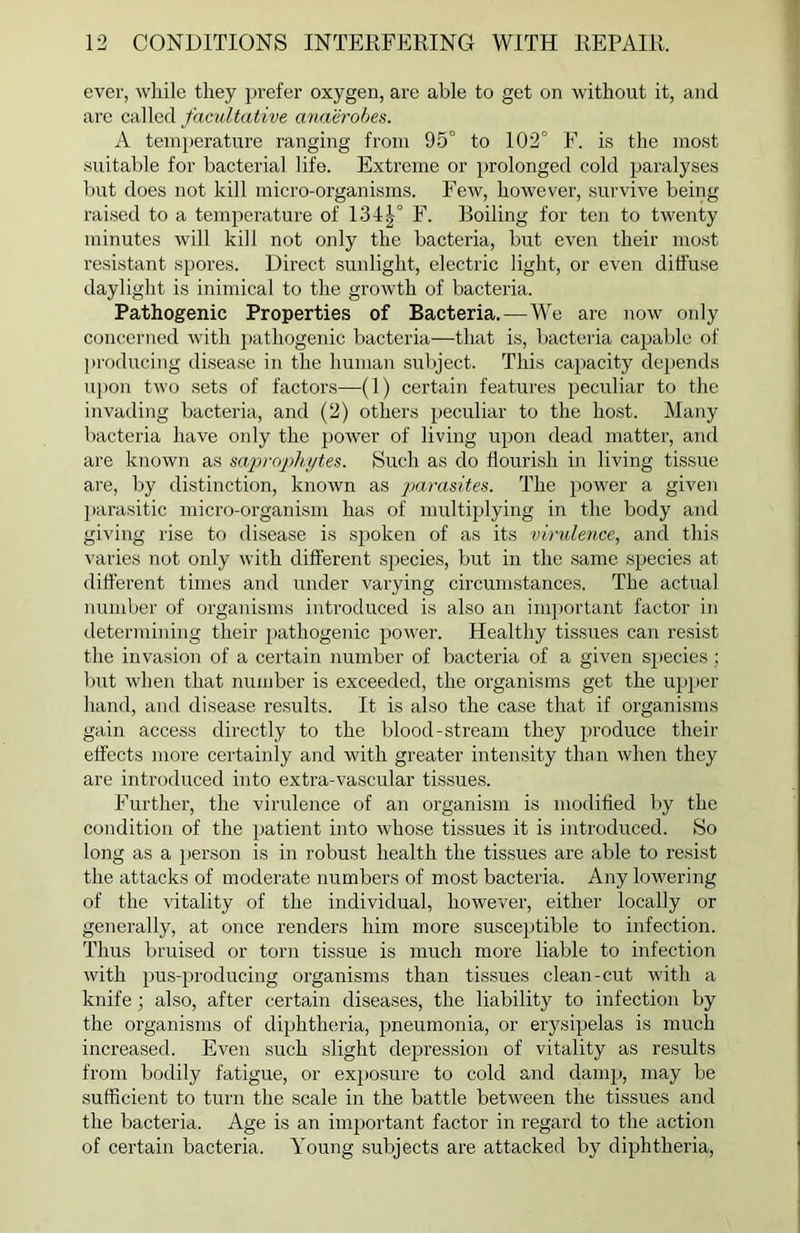 ever, while they prefer oxygen, are able to get on without it, and are called facultative anaerobes. A temperature ranging from 95° to 102° F. is the most suitable for bacterial life. Extreme or prolonged cold paralyses but does not kill micro-organisms. Few, however, survive being raised to a temperature of 134|° F. Boiling for ten to twenty minutes will kill not only the bacteria, but even their most resistant spores. Direct sunlight, electric light, or even diffuse daylight is inimical to the growth of bacteria. Pathogenic Properties of Bacteria.-—We are now only concerned with pathogenic bacteria—that is, bacteria capable of producing disease in the human subject. This capacity depends upon two sets of factors—(1) certain features peculiar to the invading bacteria, and (2) others peculiar to the host. Many bacteria have only the power of living upon dead matter, and are known as saprophytes. Such as do flourish in living tissue are, by distinction, known as parasites. The power a given parasitic micro-organism has of multiplying in the body and giving rise to disease is spoken of as its virulence, and this varies not only with different species, but in the same species at different times and under varying circumstances. The actual number of organisms introduced is also an important factor in determining their pathogenic power. Healthy tissues can resist the invasion of a certain number of bacteria of a given species; but when that number is exceeded, the organisms get the upper hand, and disease results. It is also the case that if organisms gain access directly to the blood-stream they produce their effects more certainly and with greater intensity than when they are introduced into extra-vascular tissues. Further, the virulence of an organism is modified by the condition of the patient into whose tissues it is introduced. So long as a person is in robust health the tissues are able to resist the attacks of moderate numbers of most bacteria. Any lowering of the vitality of the individual, however, either locally or generally, at once renders him more susceptible to infection. Thus bruised or torn tissue is much more liable to infection with pus-producing organisms than tissues clean-cut with a knife; also, after certain diseases, the liability to infection by the organisms of diphtheria, pneumonia, or erysipelas is much increased. Even such slight depression of vitality as results from bodily fatigue, or exposure to cold and damp, may be sufficient to turn the scale in the battle between the tissues and the bacteria. Age is an important factor in regard to the action of certain bacteria. Young subjects are attacked by diphtheria,