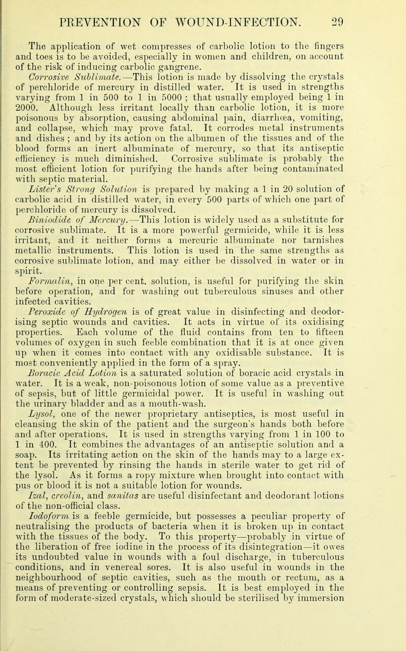 The application of wet compresses of carbolic lotion to the fingers and toes is to be avoided, especially in women and children, on account of the risk of inducing carbolic gangrene. Corrosive Sublimate.—This lotion is made by dissolving the crystals of perchloride of mercury in distilled water. It is used in strengths varying from 1 in 500 to 1 in 5000 ; that usually employed being 1 in 2000. Although less irritant locally than carbolic lotion, it is more poisonous by absorption, causing abdominal pain, diarrhoea, vomiting, and collajise, which may prove fatal. It corrodes metal instruments and dishes ; and by its action on the albumen of the tissues and of the blood forms an inert albuminate of mercury, so that its antiseptic efficiency is much diminished. Corrosive sublimate is probably the most efficient lotion for purifying the hands after being contaminated with septic material. Lister's Strong Solution is prepared by making a 1 in 20 solution of carbolic acid in distilled water, in every 500 parts of which one part of perchloride of mercury is dissolved. Biniodide of Mercury.—This lotion is widely used as a substitute for corrosive sublimate. It is a more powerful germicide, while it is less irritant, and it neither forms a mercuric albuminate nor tarnishes metallic instruments. This lotion is used in the same strengths as corrosive sublimate lotion, and may either be dissolved in water or in spirit. Formalin, in one per cent, solution, is useful for purifying the skin before operation, and for washing out tuberculous sinuses and other infected cavities. Peroxide of Hydrogen is of great value in disinfecting and deodor- ising septic wounds and cavities. It acts in virtue of its oxidising properties. Each volume of the fluid contains from ten to fifteen volumes of oxygen in such feeble combination that it is at once given up when it comes into contact with any oxidisable substance. It is most conveniently applied in the form of a spray. Boracic Acid Lotion is a saturated solution of boracic acid crystals in water. It is a weak, non-poisonous lotion of some value as a preventive of sepsis, but of little germicidal power. It is useful in washing out the urinary bladder and as a mouth-wash. Lysol, one of the newer proprietary antiseptics, is most useful in cleansing the skin of the patient and the surgeon’s hands both before and after operations. It is used in strengths varying from 1 in 100 to 1 in 400. It combines the advantages of an antiseptic solution and a soap. Its irritating action on the skin of the hands may to a large ex- tent be prevented by rinsing the hands in sterile water to get rid of the lysol. As it forms a ropy mixture when brought into contact with pus or blood it is not a suitable lotion for wounds. Izal, crcolin, and sanitas are useful disinfectant and deodorant lotions of the non-official class. Iodoform is a feeble germicide, but possesses a peculiar property of neutralising the products of bacteria when it is broken up in contact with the tissues of the body. To this property—probably virtue of the liberation of free iodine in the process of its disintegration—it owes its undoubted value in wounds with a foul discharge, in tuberculous conditions, and in venereal sores. It is also useful in wounds in the neighbourhood of septic cavities, such as the mouth or rectum, as a means of preventing or controlling sepsis. It is best employed in the form of moderate-sized crystals, which should be sterilised by immersion