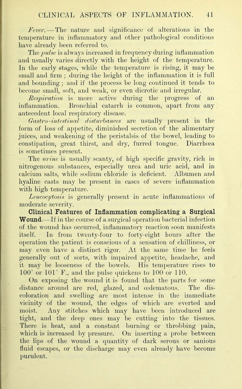 Fever. — The nature and significance of alterations in the temperature in inflammatory and other pathological conditions have already been referred to. The/mdse is always increased in frequency during inflammation and usually varies directly with the height of the temperature. In the early stages, while the temperature is rising, it may be small and firm ; during the height of the inflammation it is full and bounding; and if the process be long continued it tends to become small, soft, and weak, or even dicrotic and irregular. Respiration is more active during the progress of an inflammation. Bronchial catarrh is common, apart from any antecedent local respiratory disease. Gastro-intestinal disturbances are usually present in the form of loss of appetite, diminished secretion of the alimentary juices, and weakening of the peristalsis of the bowel, leading to constipation, great thirst, and dry, furred tongue. Diarrhoea is sometimes present. The urine is usually scanty, of high specific gravity, rich in nitrogenous substances, especially urea and uric acid, and in calcium salts, while sodium chloride is deficient. Albumen and hyaline casts may be present in cases of severe inflammation with high temperature. Leucocytosis is generally present in acute inflammations of moderate severity. Clinical Features of Inflammation complicating a Surgical Wound.—If in the course of a surgical operation bacterial infection of the wound has occurred, inflammatory reaction soon manifests itself. In from twenty-four to forty-eight hours after the operation the patient is conscious of a sensation of chilliness, or may even have a distinct rigor. At the same time he feels generally out of sorts, with impaired appetite, headache, and it may be looseness of the bowels. His temperature rises to 100° or 101° F., and the pulse quickens to 100 or 110. On exposing the wound it is found that the parts for some distance around are red, glazed, and cedematous. The dis- coloration and swelling are most intense in the immediate vicinity of the wound, the edges of which are everted and moist. Any stitches which may have been introduced are tight, and the deep ones may be cutting into the tissues. There is heat, and a constant burning or throbbing pain, which is increased by pressure. On inserting a probe between the lips of the wound a quantity of dark serous or sanious fluid escapes, or the discharge may even already have become purulent.