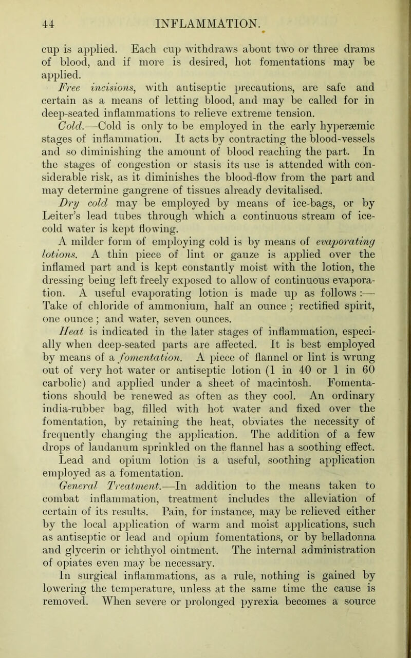 cup is applied. Each cup withdraws about two or three drams of blood, and if more is desired, hot fomentations may be applied. Free incisions, with antiseptic precautions, are safe and certain as a means of letting blood, and may be called for in deep-seated inflammations to relieve extreme tension. Cold.—Cold is only to be employed in the early hypersemic stages of inflammation. It acts by contracting the blood-vessels and so diminishing the amount of blood reaching the part. In the stages of congestion or stasis its use is attended with con- siderable risk, as it diminishes the blood-flow from the part and may determine gangrene of tissues already devitalised. Dry cold may be employed by means of ice-bags, or by Leiter’s lead tubes through which a continuous stream of ice- cold water is kept flowing. A milder form of employing cold is by means of evaporating lotions. A thin piece of lint or gauze is applied over the inflamed part and is kept constantly moist with the lotion, the dressing being left freely exposed to allow of continuous evapora- tion. A useful evaporating lotion is made up as follows :—• Take of chloride of ammonium, half an ounce ; rectified spirit, one ounce ; and water, seven ounces. lleat is indicated in the later stages of inflammation, especi- ally when deep-seated parts are affected. It is best employed by means of a fomentation. A piece of flannel or lint is wrung out of very hot water or antiseptic lotion (1 in 40 or 1 in 60 carbolic) and applied under a sheet of macintosh. Fomenta- tions should be renewed as often as they cool. An ordinary india-rubber bag, filled with hot water and fixed over the fomentation, by retaining the heat, obviates the necessity of frequently changing the application. The addition of a few drops of laudanum sprinkled on the flannel has a soothing effect. Lead and opium lotion is a useful, soothing application employed as a fomentation. General Treatment.—In addition to the means taken to combat inflammation, treatment includes the alleviation of certain of its results. Pain, for instance, may be relieved either by the local application of warm and moist applications, such as antiseptic or lead and opium fomentations, or by belladonna and glycerin or ichthyol ointment. The internal administration of opiates even may be necessary. In surgical inflammations, as a rule, nothing is gained by lowering the temperature, unless at the same time the cause is removed. When severe or prolonged pyrexia becomes a source