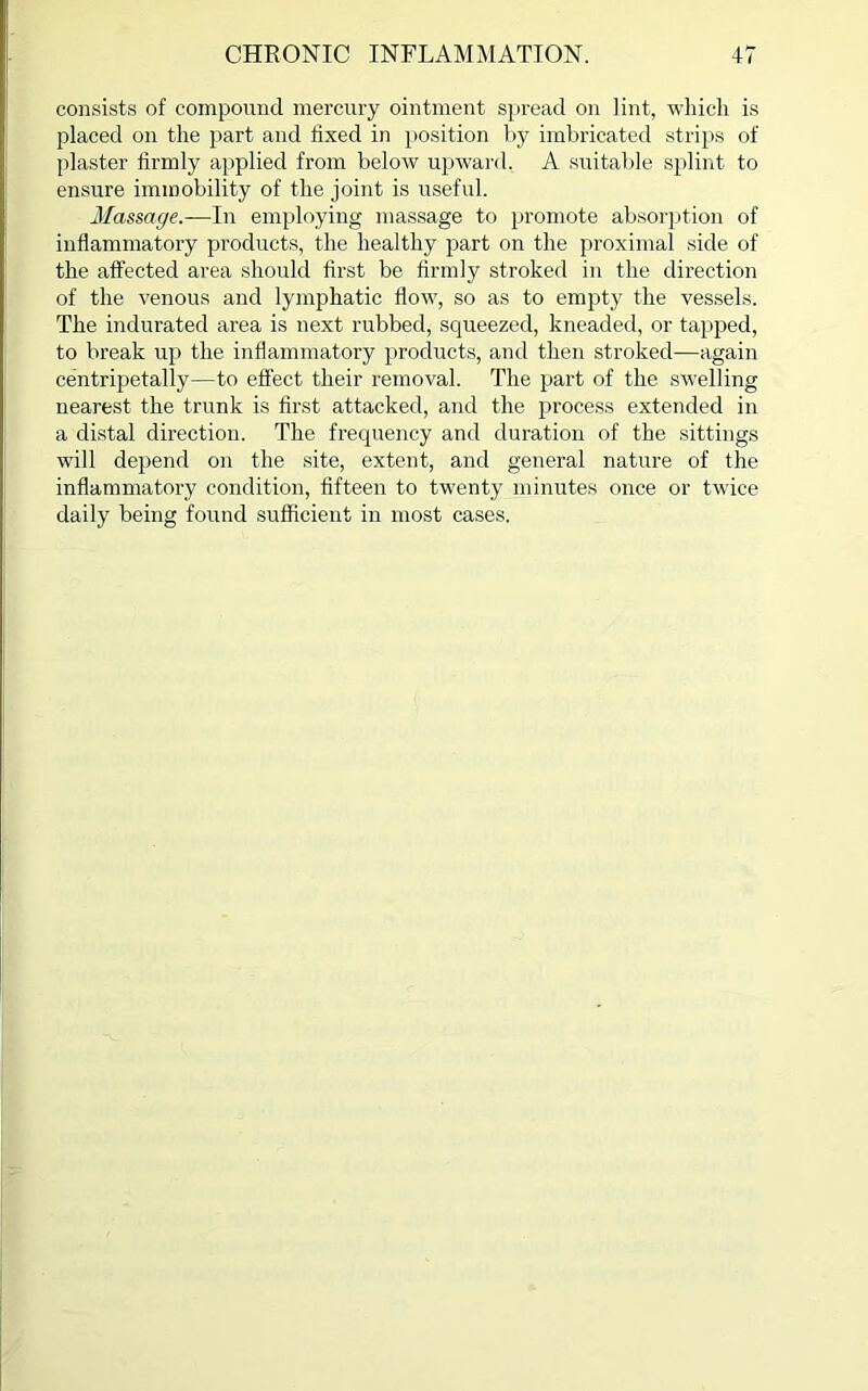 consists of compound mercury ointment spread on lint, which is placed on the part and hxed in position by imbricated strips of plaster firmly applied from below upward, A suitable splint to ensure immobility of the joint is useful. Massage.—In employing massage to promote absorption of inflammatory products, the healthy part on the proximal side of the affected area should first be firmly stroked in the direction of the venous and lymphatic flow, so as to empty the vessels. The indurated area is next rubbed, squeezed, kneaded, or tapped, to break up the inflammatory products, and then stroked—again centripetally—to effect their removal. The part of the swelling nearest the trunk is first attacked, and the process extended in a distal direction. The frequency and duration of the sittings will depend on the site, extent, and general nature of the inflammatory condition, fifteen to twenty minutes once or twice daily being found sufficient in most cases.