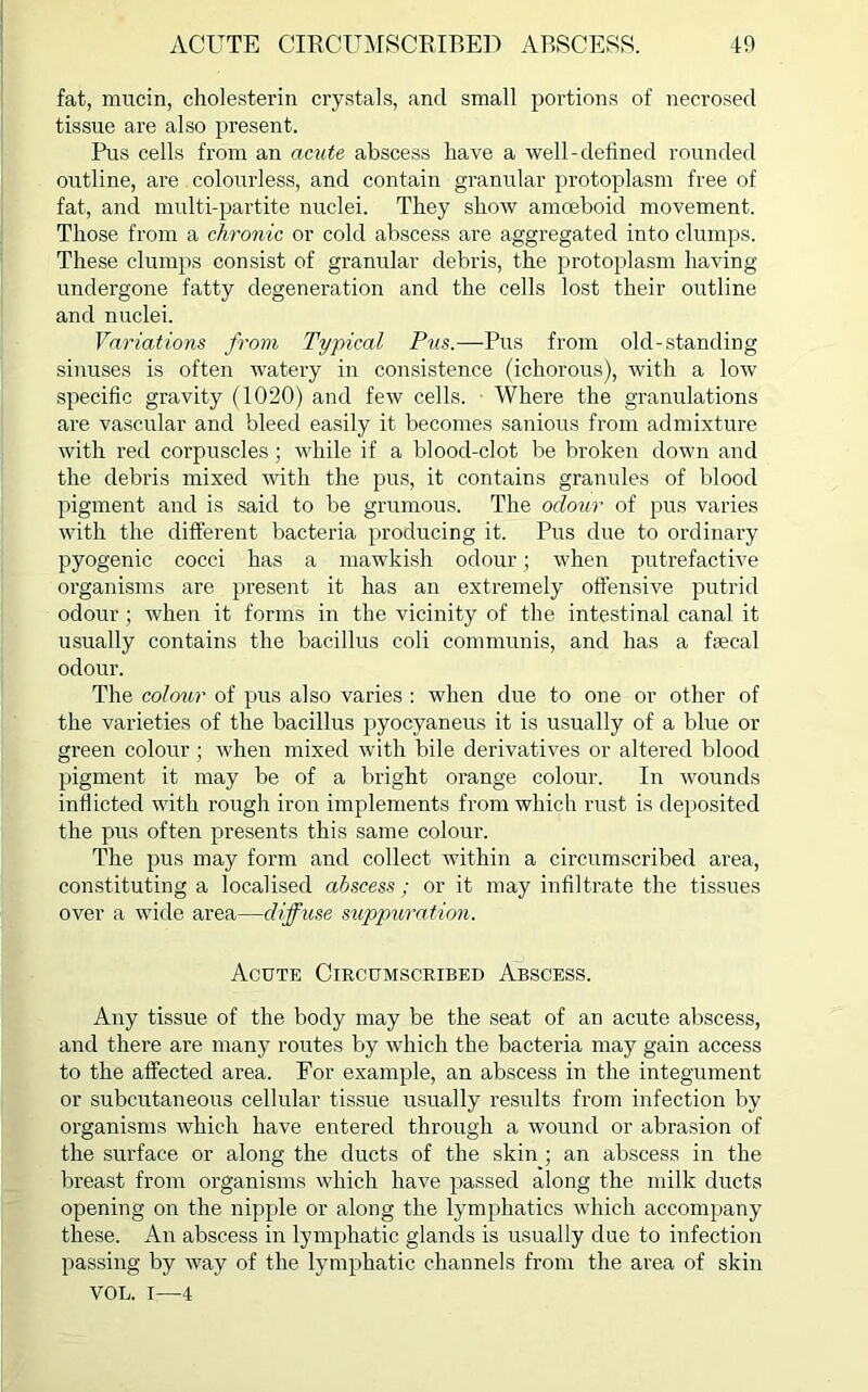 fat, mucin, cholesterin crystals, and small portions of necrosed tissue are also present. Pus cells from an acute abscess have a well-defined rounded outline, are colourless, and contain granular protoplasm free of fat, and multi-partite nuclei. They show amoeboid movement. Those from a chronic or cold abscess are aggregated into clumps. These clumps consist of granular debris, the protoplasm having undergone fatty degeneration and the cells lost their outline and nuclei. Variations from Typical Pus.—Pus from old-standing sinuses is often watery in consistence (ichorous), with a low specific gravity (1020) and few cells. Where the granulations are vascular and bleed easily it becomes sanious from admixture with red corpuscles; while if a blood-clot be broken down and the debris mixed with the pus, it contains granules of blood pigment and is said to be grumous. The odour of pus varies with the different bacteria producing it. Pus due to ordinary pyogenic cocci has a mawkish odour; when putrefactive organisms are present it has an extremely offensive putrid odour; when it forms in the vicinity of the intestinal canal it usually contains the bacillus coli communis, and has a faecal odour. The colour of pus also varies : when due to one or other of the varieties of the bacillus pyocyaneus it is usually of a blue or green colour; when mixed with bile derivatives or altered blood pigment it may be of a bright orange colour. In wounds inflicted with rough iron implements from which rust is deposited the pus often presents this same colour. The pus may form and collect within a circumscribed area, constituting a localised abscess; or it may infiltrate the tissues over a wide area—diffuse suppuration. Acute Circumscribed Abscess. Any tissue of the body may be the seat of an acute abscess, and there are many routes by which the bacteria may gain access to the affected area. For example, an abscess in the integument or subcutaneous cellular tissue usually results from infection by organisms which have entered through a wound or abrasion of the surface or along the ducts of the skin ; an abscess in the breast from organisms which have passed along the milk ducts opening on the nipple or along the lymphatics which accompany these. An abscess in lymphatic glands is usually due to infection passing by way of the lymphatic channels from the area of skin VOL. I—4