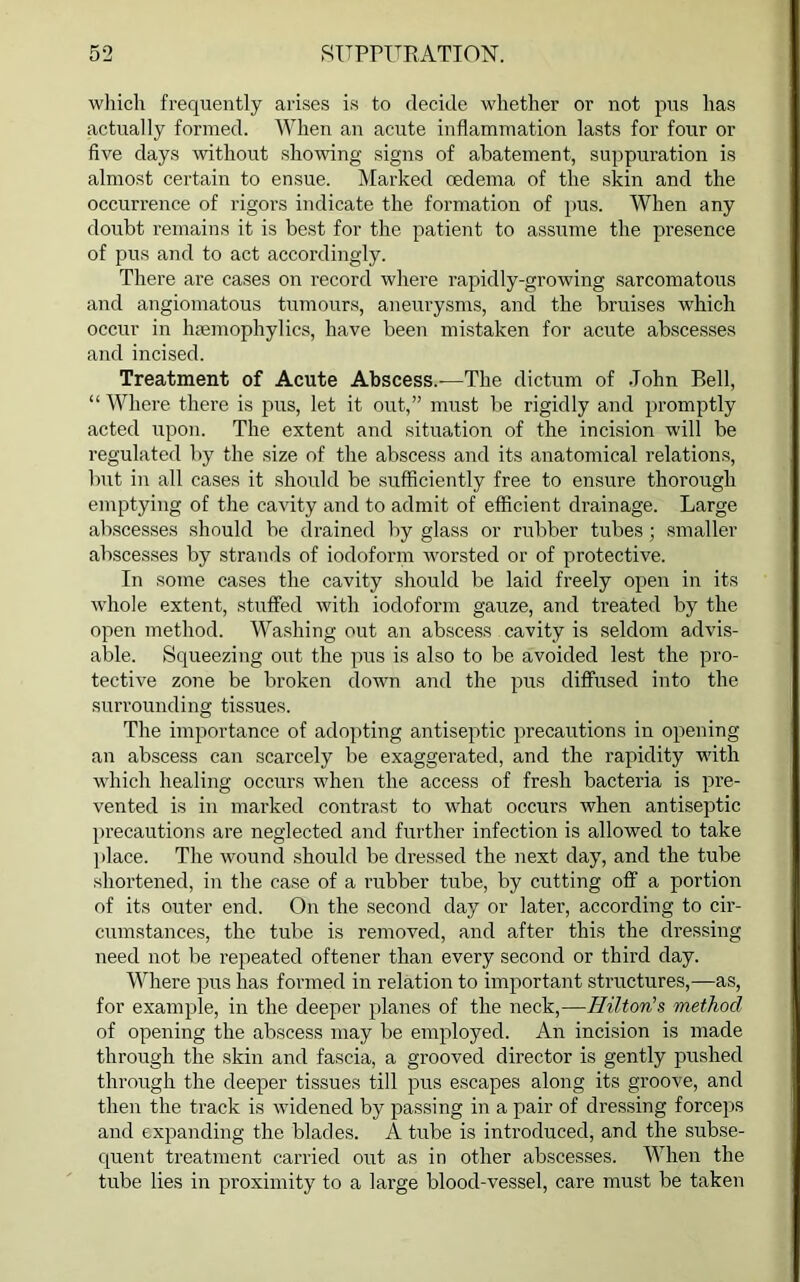 which frequently arises is to decide whether or not pus has actually formed. When an acute inflammation lasts for four or five days without showing signs of abatement, suppuration is almost certain to ensue. Marked oedema of the skin and the occurrence of rigors indicate the formation of pus. When any doubt remains it is best for the patient to assume the presence of pus and to act accordingly. There are cases on record where rapidly-growing sarcomatous and angiomatous tumours, aneurysms, and the bruises which occur in hsemophylics, have been mistaken for acute abscesses and incised. Treatment of Acute Abscess.—The dictum of John Bell, “ Where there is pus, let it out,” must be rigidly and promptly acted upon. The extent and situation of the incision will be regulated by the size of the abscess and its anatomical relations, but in all cases it should be sufficiently free to ensure thorough emptying of the cavity and to admit of efficient drainage. Large abscesses should be drained by glass or rubber tubes; smaller abscesses by strands of iodoform worsted or of protective. In some cases the cavity should be laid freely open in its whole extent, stuffed with iodoform gauze, and treated by the open method. Washing out an abscess cavity is seldom advis- able. Squeezing out the pus is also to be avoided lest the pro- tective zone be broken down and the pus diffused into the surrounding tissues. The importance of adopting antiseptic precautions in opening an abscess can scarcely be exaggerated, and the rapidity with which healing occurs when the access of fresh bacteria is pre- vented is in marked contrast to what occurs when antiseptic precautions are neglected and further infection is allowed to take place. The wound should be dressed the next day, and the tube shortened, in the case of a rubber tube, by cutting off a portion of its outer end. On the second day or later, according to cir- cumstances, the tube is removed, and after this the dressing need not be repeated oftener than every second or third day. Where pus has formed in relation to important structures,—as, for exam pile, in the deeper planes of the neck,—Hilton's method of opening the abscess may be employed. An incision is made through the skin and fascia, a grooved director is gently pushed through the deepier tissues till pus escapes along its groove, and then the track is widened by passi ng in a pair of dressing forceps and expanding the blades. A tube is introduced, and the subse- quent treatment carried out as in other abscesses. When the tube lies in proximity to a large blood-vessel, care must be taken