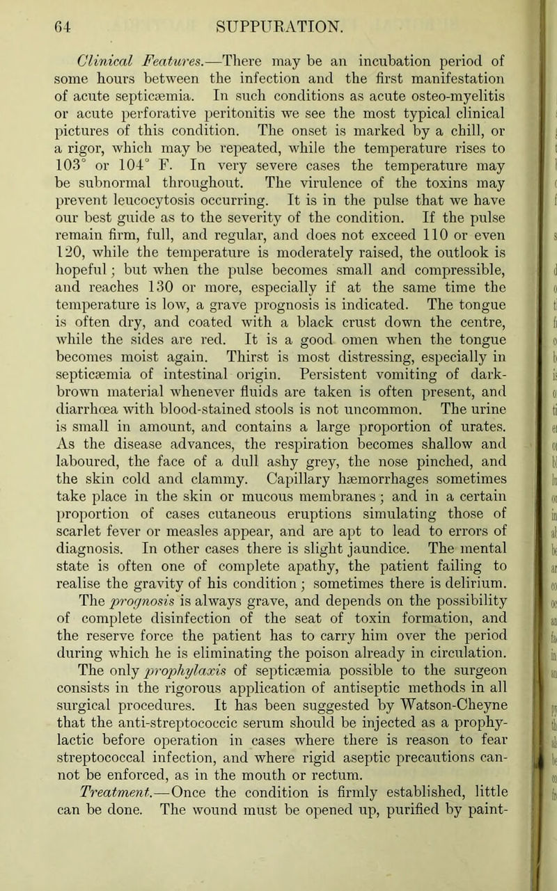 Clinical Features.—There may be an incubation period of some hours between the infection and the first manifestation of acute septicaemia. In such conditions as acute osteo-myelitis or acute perforative peritonitis we see the most typical clinical pictures of this condition. The onset is marked by a chill, or a rigor, which may be repeated, while the temperature rises to 103° or 104° F. In very severe cases the temperature may be subnormal throughout. The virulence of the toxins may prevent leucocytosis occurring. It is in the pulse that we have our best guide as to the severity of the condition. If the pulse remain firm, full, and regular, and does not exceed 110 or even 120, while the temperature is moderately raised, the outlook is hopeful; but when the pulse becomes small and compressible, and reaches 130 or more, especially if at the same time the temperature is low, a grave prognosis is indicated. The tongue is often dry, and coated with a black crust down the centre, while the sides are red. It is a good omen when the tongue becomes moist again. Thirst is most distressing, especially in septicaemia of intestinal origin. Persistent vomiting of dark- brown material whenever fluids are taken is often present, and diarrhoea with blood-stained stools is not uncommon. The urine is small in amount, and contains a large proportion of urates. As the disease advances, the respiration becomes shallow and laboured, the face of a dull ashy grey, the nose pinched, and the skin cold and clammy. Capillary haemorrhages sometimes take place in the skin or mucous membranes; and in a certain proportion of cases cutaneous eruptions simulating those of scarlet fever or measles appear, and are apt to lead to errors of diagnosis. In other cases there is slight jaundice. The mental state is often one of complete apathy, the patient failing to realise the gravity of his condition ; sometimes there is delirium. The prognosis is always grave, and depends on the possibility of complete disinfection of the seat of toxin formation, and the reserve force the patient has to carry him over the period during which he is eliminating the poison already in circulation. The only prophylaxis of septicaemia possible to the surgeon consists in the rigorous application of antiseptic methods in all surgical procedures. It has been suggested by Watson-Cheyne that the anti-streptococcic serum should be injected as a prophy- lactic before operation in cases where there is reason to fear streptococcal infection, and where rigid aseptic precautions can- not be enforced, as in the mouth or rectum. Treatment.—Once the condition is firmly established, little can be done. The wound must be opened up, purified by paint-