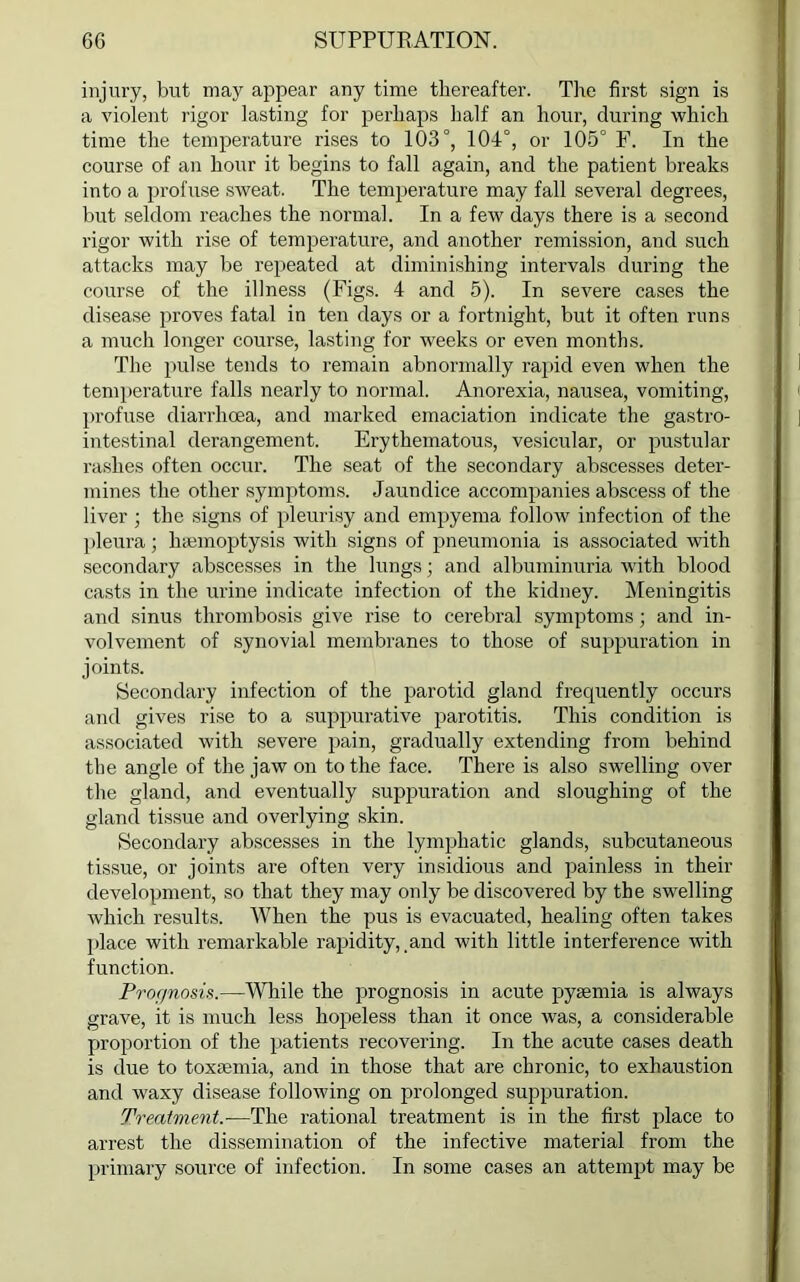 injury, but may appear any time thereafter. The first sign is a violent rigor lasting for perhaps half an hour, during which time the temperature rises to 103°, 104°, or 105° F. In the course of an hour it begins to fall again, and the patient breaks into a profuse sweat. The temperature may fall several degrees, but seldom reaches the normal. In a few days there is a second rigor with rise of temperature, and another remission, and such attacks may be repeated at diminishing intervals during the course of the illness (Figs. 4 and 5). In severe cases the disease proves fatal in ten days or a fortnight, but it often runs a much longer course, lasting for weeks or even months. The pulse tends to remain abnormally rapid even when the temperature falls nearly to normal. Anorexia, nausea, vomiting, profuse diarrhoea, and marked emaciation indicate the gastro- intestinal derangement. Erythematous, vesicular, or pustular rashes often occur. The seat of the secondary abscesses deter- mines the other symptoms. Jaundice accompanies abscess of the liver ; the signs of pleurisy and empyema follow infection of the pleura; haemoptysis with signs of pneumonia is associated with secondary abscesses in the lungs; and albuminuria with blood casts in the urine indicate infection of the kidney. Meningitis and sinus thrombosis give rise to cerebral symptoms; and in- volvement of synovial membranes to those of suppuration in joints. Secondary infection of the parotid gland frequently occurs and gives rise to a suppurative parotitis. This condition is associated with severe pain, gradually extending from behind the angle of the jaw on to the face. There is also swelling over the gland, and eventually suppuration and sloughing of the gland tissue and overlying skin. Secondary abscesses in the lymphatic glands, subcutaneous tissue, or joints are often very insidious and painless in their development, so that they may only be discovered by the swelling which results. When the pus is evacuated, healing often takes place with remarkable rapidity, and with little interference with function. Prognosis.—While the prognosis in acute pyaemia is always grave, it is much less hopeless than it once was, a considerable proportion of the patients recovering. In the acute cases death is due to toxaemia, and in those that are chronic, to exhaustion and waxy disease following on prolonged suppuration. Treatment.—The rational treatment is in the first place to arrest the dissemination of the infective material from the primary source of infection. In some cases an attempt may be