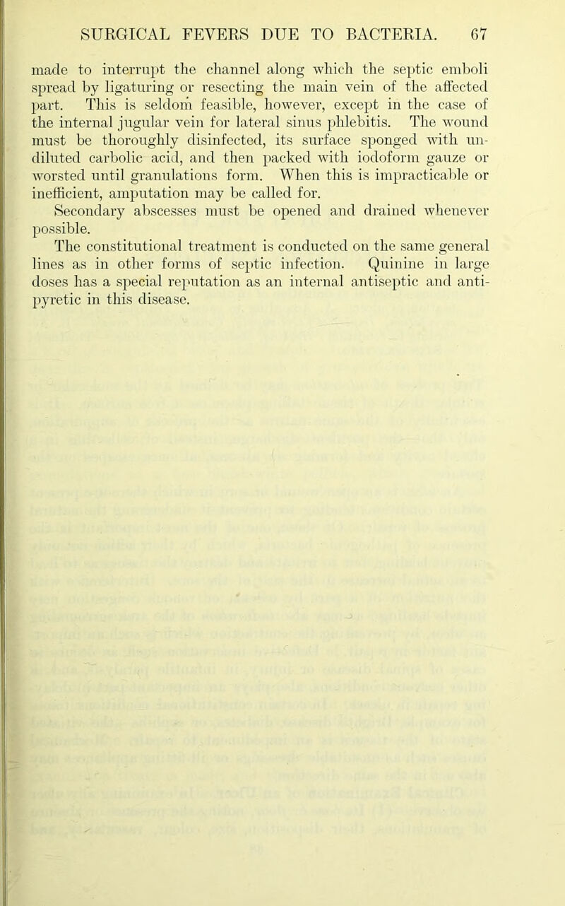 made to interrupt the channel along which the septic emboli spread by ligaturing or resecting the main vein of the affected part. This is seldom feasible, however, except in the case of the internal jugular vein for lateral sinus phlebitis. The wound must be thoroughly disinfected, its surface sponged with un- diluted carbolic acid, and then packed with iodoform gauze or worsted until granulations form. When this is impracticable or inefficient, amputation may be called for. Secondary abscesses must be opened and drained whenever possible. The constitutional treatment is conducted on the same general lines as in other forms of septic infection. Quinine in large doses has a special reputation as an internal antiseptic and anti- pyretic in this disease.