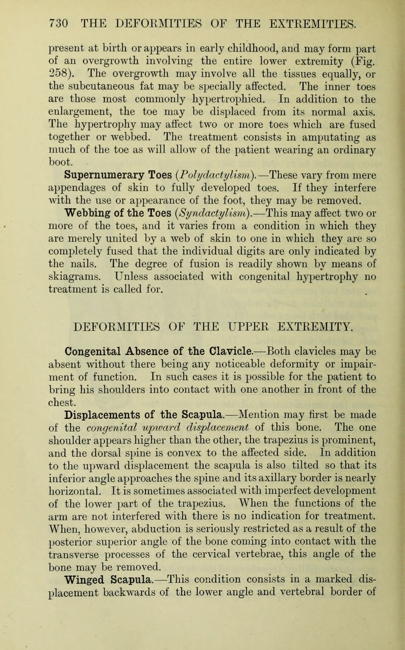 present at birth or appears in early childhood, and may form part of an overgrowth involving the entire lower extremity (Fig. 258). The overgrowth may involve all the tissues equally, or the subcutaneous fat may be specially affected. The inner toes are those most commonly hypertrophied. In addition to the enlargement, the toe may be displaced from its normal axis. The hypertrophy may affect two or more toes which are fused together or webbed. The treatment consists in amputating as much of the toe as will allow of the patient wearing an ordinary boot. Supernumerary Toes (Polydactylism).—These vary from mere appendages of skin to fully developed toes. If they interfere with the use or appearance of the foot, they may be removed. Webbing of the Toes (Syndactylism).—This may affect two or more of the toes, and it varies from a condition in which they are merely united by a web of skin to one in which they are so completely fused that the individual digits are only indicated by the nails. The degree of fusion is readily shown by means of skiagrams. Unless associated with congenital hypertrophy no treatment is called for. DEFORMITIES OF THE UPPER EXTREMITY. Congenital Absence of the Clavicle.—Both clavicles may be absent without there being any noticeable deformity or impair- ment of function. In such cases it is possible for the patient to bring his shoulders into contact with one another in front of the chest. Displacements of the Scapula.—Mention may first be made of the congenital upward displacement of this bone. The one shoulder appears higher than the other, the trapezius is prominent, and the dorsal spine is convex to the affected side. In addition to the upward displacement the scapula is also tilted so that its inferior angle approaches the spine and its axillary border is nearly horizontal. It is sometimes associated with imperfect development of the lower part of the trapezius. When the functions of the arm are not interfered with there is no indication for treatment. When, however, abduction is seriously restricted as a result of the posterior superior angle of the bone coming into contact with the transverse processes of the cervical vertebrae, this angle of the bone may be removed. Winged Scapula.—This condition consists in a marked dis- placement backwards of the lower angle and vertebral border of