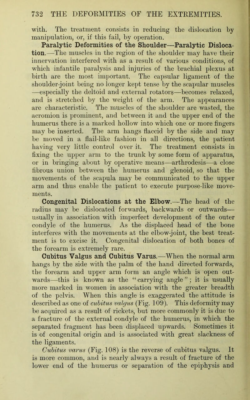 with. The treatment consists in reducing the dislocation by manipulation, or, if this fail, by operation. Paralytic Deformities of the Shoulder—Paralytic Disloca- tion.—The muscles in the region of the shoulder may have their innervation interfered with as a result of various conditions, of which infantile paralysis and injuries of the brachial plexus at birth are the most important. The capsular ligament of the slioulder-joint being no longer kept tense by the scapular muscles —especially the deltoid and external rotators—becomes relaxed, and is stretched by the weight of the arm. The appearances are characteristic. The muscles of the shoulder are wasted, the acromion is prominent, and between it and the upper end of the humerus there is a marked hollow into which one or more fingers may be inserted. The arm hangs flaccid by the side and may be moved in a flail-like fashion in all directions, the patient having very little control over it. The treatment consists in fixing the upper arm to the trunk by some form of apparatus, or in bringing about by operative means—arthrodesis—a close fibrous union between the humerus and glenoid, so that the movements of the scapula may be communicated to the upper arm and thus enable the patient to execute purpose-like move- ments. Congenital Dislocations at the Elbow.—The head of the radius may be dislocated forwards, backwards or outwards— usually in association with imperfect development of the outer condyle of the humerus. As the displaced head of the bone interferes with the movements at the elbow-joint, the best treat- ment is to excise it. Congenital dislocation of both bones of the forearm is extremely rare. Cubitus Valgus and Cubitus Varus.—When the normal arm hangs by the side with the palm of the hand directed forwards, the forearm and upper arm form an angle which is open out- wards—this is known as the “carrying angle”; it is usually more marked in women in association with the greater breadth of the pelvis. When this angle is exaggerated the attitude is described as one of cubitus valgus (Fig. 109). This deformity may be acquired as a result of rickets, but more commonly it is due to a fracture of the external condyle of the humerus, in which the separated fragment has been displaced upwards. Sometimes it is of congenital origin and is associated with great slackness of the ligaments. Cubitus varus (Fig. 108) is the reverse of cubitus valgus. It is more common, and is nearly always a result of fracture of the lower end of the humerus or separation of the epiphysis and