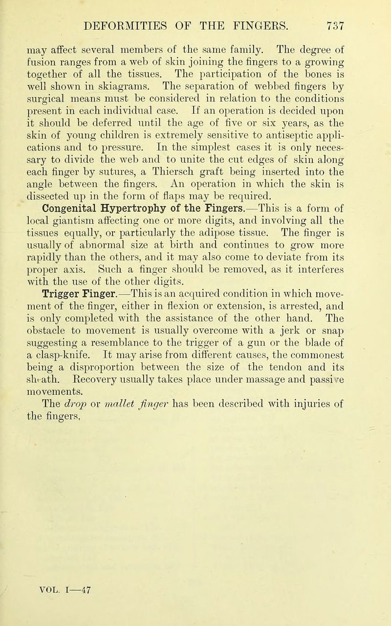 may affect several members of the same family. The degree of fusion ranges from a web of skin joining the fingers to a growing together of all the tissues. The participation of the bones is well shown in skiagrams. The separation of webbed fingers by surgical means must be considered in relation to the conditions present in each individual case. If an operation is decided upon it should be deferred until the age of five or six years, as the skin of young children is extremely sensitive to antiseptic appli- cations and to pressure. In the simplest cases it is only neces- sary to divide the web and to unite the cut edges of skin along each finger by sutures, a Thiersch graft being inserted into the angle between the fingers. An operation in which the skin is dissected up in the form of flaps may be required. Congenital Hypertrophy of the Fingers.—This is a form of local giantism affecting one or more digits, and involving all the tissues equally, or particularly the adipose tissue. The finger is usually of abnormal size at birth and continues to grow more rapidly than the others, and it may also come to deviate from its proper axis. Such a finger should be removed, as it interferes with the use of the other digits. Trigger Finger.—This is an acquired condition in which move- ment of the finger, either in flexion or extension, is arrested, and is only completed with the assistance of the other hand. The obstacle to movement is usually overcome with a jerk or snap suggesting a resemblance to the trigger of a gun or the blade of a clasp-knife. It may arise from different causes, the commonest being a disproportion between the size of the tendon and its sln ath. Recovery usually takes place under massage and passive movements. The drop or mallet finger has been described with injuries of the fingers, VOL. 1—47