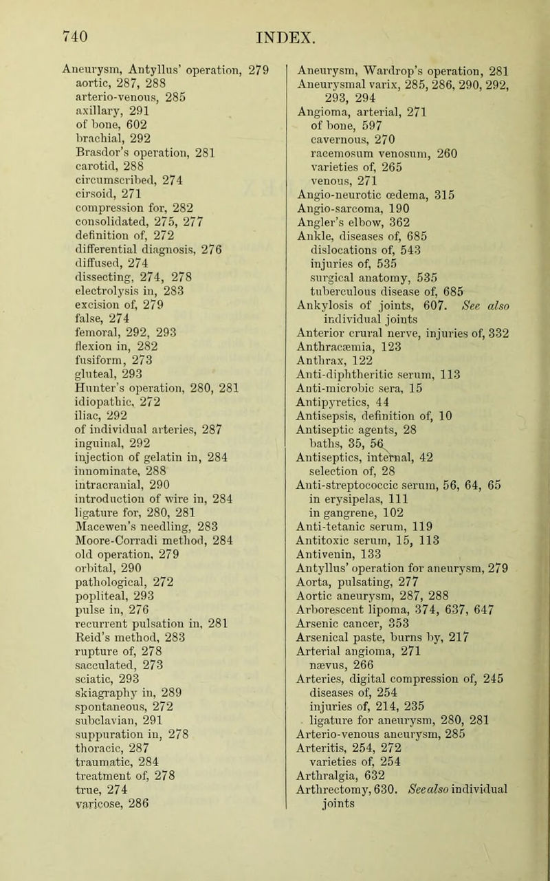 Aneurysm, Antyllus’ operation, 279 aortic, 287, 288 arterio-venous, 285 axillary, 291 of bone, 602 brachial, 292 Brasdor’s operation, 281 carotid, 288 circumscribed, 274 cirsoid, 271 compression for, 282 consolidated, 275, 277 definition of, 272 differential diagnosis, 276 diffused, 274 dissecting, 274, 278 electrolysis in, 283 excision of, 279 false, 274 femoral, 292, 293 flexion in, 282 fusiform, 273 gluteal, 293 Hunter’s operation, 280, 281 idiopathic, 272 iliac, 292 of individual arteries, 287 inguinal, 292 injection of gelatin in, 284 innominate, 288 intracranial, 290 introduction of wire in, 284 ligature for, 280, 281 Macewen’s needling, 283 Moore-Corradi method, 284 old operation, 279 orbital, 290 pathological, 272 popliteal, 293 pulse in, 276 recurrent pulsation in, 281 Reid’s method, 283 rupture of, 278 sacculated, 273 sciatic, 293 skiagraphy in, 289 spontaneous, 272 subclavian, 291 suppuration in, 278 thoracic, 287 traumatic, 284 treatment of, 278 true, 274 varicose, 286 Aneurysm, Wardrop’s operation, 281 Aneurysmal varix, 285, 286, 290, 292, 293, 294 Angioma, arterial, 271 of bone, 597 cavernous, 270 racemosum venosum, 260 varieties of, 265 venous, 271 Angio-neurotic oedema, 315 Angio-sarcoma, 190 Angler’s elbow, 362 Ankle, diseases of, 685 dislocations of, 543 injuries of, 535 surgical anatomy, 535 tuberculous disease of, 685 Ankylosis of joints, 607. See also individual joints Anterior crural nerve, injuries of, 332 Anthracsemia, 123 Anthrax, 122 Anti-diphtheritic serum, 113 Anti-microbic sera, 15 Antipyretics, 44 Antisepsis, definition of, 10 Antiseptic agents, 28 baths, 35, 56 Antiseptics, internal, 42 selection of, 28 Anti-streptococcic serum, 56, 64, 65 in erysipelas, 111 in gangrene, 102 Anti-tetanic serum, 119 Antitoxic serum, 15, 113 Antivenin, 133 Antyllus’ operation for aneurysm, 279 Aorta, pulsating, 277 Aortic aneurysm, 287, 288 Arborescent lipoma, 374, 637, 647 Arsenic cancer, 353 Arsenical paste, burns by, 217 Arterial angioma, 271 nsevus, 266 Arteries, digital compression of, 245 diseases of, 254 injuries of, 214, 235 ligature for aneurysm, 280, 281 Arterio-venous aneurysm, 285 Arteritis, 254, 272 varieties of, 254 Arthralgia, 632 Arthrectomy, 630. Seealso individual joints