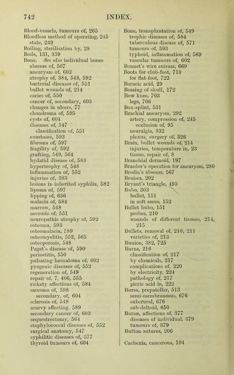 Blood-vessels, tumours of, 265 Bloodless metliod of operating, 245 state, 249 Boiling, sterilisation By, 28 Boils, 131, 339 Bone. See also individual Bones aBscess of, 567 aneurysm of, 602 atrophy of, 384, 548, 592 bacterial diseases of, 551 Bullet wounds of, 214 caries of, 550 cancer of, secondary, 603 changes in ulcers, 77 chondroma of, 595 cysts of, 604 diseases of, 547 classification of, 551 exostoses, 593 fibroma of, 597 fragility of, 592 grafting, 549, 564 hydatid disease of, 583 hypertrophy of, 548 inflammation of, 552 injuries of, 383 lesions in inherited syphilis, 582 lipoma of, 597 lipping of, 636 malacia of, 584 marrow, 548 necrosis of, 551 neuropathic atrophy of, 592 osteoma, 593 osteomalacia, 589 osteomyelitis, 552, 565 osteoporosis, 548 Paget’s disease of, 590 periostitis, 550 pulsating hsematoma of, 602 pyogenic diseases of, 552 regeneration of, 549 repair of, 7, 406, 555 rickety affections of, 584 sarcoma of, 598 secondary, of, 604 sclerosis of, 548 scurvy affecting. 589 secondary cancer of, 603 sequestrectomy, 564 staphylococcal diseases of, 552 surgical anatomy, 547 syphilitic diseases of, 577 thyroid tumours of, 604 Bone, transplantation of, 549 trophic diseases of, 584 tuberculous disease of, 571 tumours of, 593 typhoid, inflammation of, 569 vascular tumours of, 602 Bonnet’s wire cuirass, 669 Boots for club-foot, 710 for flat-foot, 722 Boracic acid, 29 Bossing of skull, 172 Bow knee, 703 legs, 706 Box-splint, 531 Brachial aneurysm, 292 artery, compression of, 245 occlusion of, 95 neuralgia, 332 plexus, surgery of, 326 Brain, Bullet wounds of, 214 injuries, temperature in, 23 tissue, repair of, 8 Branchial dermoid, 197 Brasdor’s operation for aneurysm, 280 Brodie’s aBscess, 567 Bruises, 202 Bryant’s triangle, 493 Bubo, 303 bullet, 151 in soft sores, 152 Bullet bubo, 151 probes, 210 wounds of different tissues, 214, 215 Bullets, removal of, 210, 211 varieties of, 213 Bunion, 382, 725 Burns, 216 classification of, 217 by chemicals, 217 complications of, 220 by electricity, 224 pathology of, 217 picric acid in, 222 Bursa, prepatellar, 513 semi-membranosus, 676 subcrural, 676 sub-deltoid, 650 Burs®, affections of, 377 diseases of individual, 379 tumours of, 379 Button sutures, 206 Cachexia, cancerous, 194