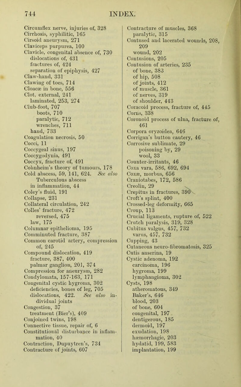 Circumflex nerve, injuries of, 328 Cirrhosis, syphilitic, 165 Cirsoid aneurysm, 271 Claviceps purpurea, 100 Clavicle, congenital absence of, 730 dislocations of, 431 fractures of, 424 separation of epiphysis, 427 Claw-hand, 331 Clawing of toes, 714 Cloacae in bone, 556 Clot, external, 241 laminated, 253, 274 Club-foot, 707 boots, 710 paralytic, 712 wrenches, 711 hand, 733 Coagulation necrosis, 50 Cocci, 11 Coccygeal sinus. 197 Coccygodynia, 491 Coccyx, fracture of, 491 Cohnheim’s theory of tumours, 178 Cold abscess, 59, 141, 624. See also Tuberculous abscess in inflammation, 44 Coley’s fluid, 191 Collapse, 231 Collateral circulation, 242 Colies’ fracture, 472 reversed, 475 law, 175 Columnar epithelioma, 195 Comminuted fracture, 387 Common carotid artery, compression of, 245 Compound dislocation, 419 fracture, 387, 400 palmar ganglion, 201, 374 Compression for aneurysm, 282 Condylomata, 157-163, 171 Congenital cystic hygroma, 302 deficiencies, bones of leg, 705 dislocations, 422. See also in- dividual joints Congestion, 37 treatment (Bier’s), 409 Conjoined twins, 198 Connective tissue, repair of, 6 Constitutional disturbance in inflam- mation, 40 Contraction, Dupuytren’s, 734 Contracture of joints, 607 Contracture of muscles, 368 paralytic, 315 Contused and lacerated wounds, 208, 209 wound, 202 Contusions, 205 Contusion of arteries, 235 of bone, 383 of hip, 508 of joints, 412 of muscle, 361 of nerves, 319 of shoulder, 443 Coracoid process, fracture of, 445 Corns, 338 Coronoid process of ulna, fracture of, 461 Corpora oryzoidea, 646 Corrigan’s button cautery, 46 Corrosive sublimate, 29 poisoning by, 29 wool, 33 Counter-irritants, 46 Coxa vara, 586, 692, 694 Coxae, morbus, 656 Crauiotabes, 172, 586 Creolin, 29 Crepitus in fractures, 390V Croft’s splint, 400 Crossed-leg deformity, 665 Croup, 113 Crucial ligaments, rupture of, 522 Crutch paralysis, 319, 328 Cubitus valgus, 457, 732 varus, 457, 732 Cupping, 43 Cutaneous neuro-fibromatosis, 325 Cutis anserina, 19 Cystic adenoma, 192 carcinoma, 196 hygroma, 199 lymphangioma, 302 Cysts, 198 atheromatous, 349 Baker’s, 646 blood, 203 of bone, 604 congenital, 197 dentigerous, 185 dermoid, 197 exudation, 198 haemorrhagic, 203 hydatid, 199, 583 implantation, 199
