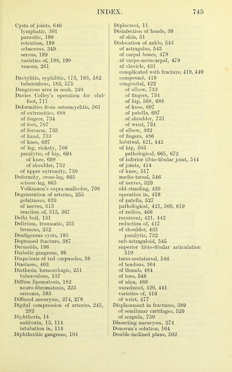 Cysts of joints, 646 lymphatic, 301 parasitic, 199 retention, 199 sebaceous, 349 serous, 199 varieties of, 198, 199 venous, 261 Dactylitis, syphilitic, 173, 183, 582 tuberculous, 183, 575 Dangerous area in neck, 240 Davies Colley’s operation for club foot, 711 Deformities from osteomyelitis, 561 of extremities, 688 of lingers, 734 of foot, 7 07 of forearm, 733 of hand, 733 of knee, 697 of leg, rickety, 706 paralytic, of hip, 694 of knee, 699 of shoulder, 732 of upper extremity, 730 Deformity, cross-leg, 665 scissor-leg, 665 Volkmann’s supra-malleolar, 706 Degeneration of arteries, 255 gelatinous, 620 of nerves, 313 reaction of, 315, 367 Delhi boil, 131 Delirium, traumatic, 231 tremens, 232 Dentigerous cysts, 185 Depressed fracture, 387 Dermoids, 196 Diabetic gangrene, 99 Diapedesis of red corpuscles, 38 Diastases, 403 Diathesis, haemorrhagic, 251 tuberculous, 137 Diffuse lipomatosis, 182 neuro-fibromatosis, 323 osteoma, 595 Diffused aneurysm, 274, 278 Digital compression of arteries, 245, 282 Diphtheria, 14 antitoxin, 15, 114 intubation in, 114 Diphtheritic gangrene, 104 Diplococci, 11 Disinfection of hands, 30 of skin, 31 Dislocation of ankle, 543 of astragalus, 543 of carpal bones, 479 of carpo-metacarpal, 479 of clavicle, 431 complicated with fracture, 419, 440 compound, 419 congenital, 422 of elbow, 732 of fingers, 734 of hip, 508, 688 of knee, 697 of patella, 697 of shoulder, 731 of wrist, 734 of elbow, 462 of fingers, 486 habitual, 421, 442 of hip, 503 pathological, 665, 672 of inferior tibio-fibular joint, 544 of joints, 414 of knee, 517 medio-tarsal, 546 of nerves, 320 old-standing, 420 operation in, 419 of patella, 527 pathological, 421, 560, 619 of radius, 466 recurrent, 421, 442 reduction of, 417 of shoulder, 433 paralytic, 732 sub-astragaloid, 545 superior tibio-fibular articulation 519 tarso-metatarsal, 546 of tendons, 364 of thumb, 484 of toes, 546 of ulna, 466 unreduced, 420, 441 varieties of, 416 of wrist, 477 Displacement in fractures, 389 of semilunar cartilages, 520 of scapula, 730 Dissecting aneurysm, 274 Donovan’s solution, 164 ‘ Double-inclined plane, 502