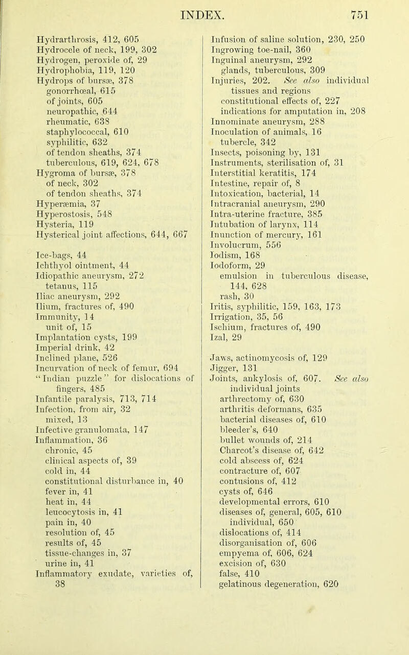 Hydrarthrosis, 412, 605 Hydrocele of neck, 199, 302 Hydrogen, peroxide of, 29 Hydrophobia, 119, 120 Hydrops of bursae, 378 gonorrhoeal, 615 of joints, 605 neuropathic, 644 rheumatic, 638 staphylococcal, 610 syphilitic, 632 of tendon sheaths, 374 tuberculous, 619, 624, 678 Hygroma of bursas, 378 of neck, 302 of tendon sheaths, 374 Hyperasmia, 37 Hyperostosis, 548 Hysteria, 119 Hysterical joint affections, 644, 667 Ice-bags, 44 Ichtliyol ointment, 44 Idiopathic aneurysm, 272 tetanus, 115 Iliac aneurysm, 292 Ilium, fractures of, 490 Immunity, 14 unit of, 15 Implantation cysts, 199 Imperial drink, 42 Inclined plane, 526 Incurvation of neck of femur, 694 “Indian puzzle” for dislocations of fingers, 485 Infantile paralysis, 713, 714 Infection, from air, 32 mixed, 13 Infective granulomata, 147 Inflammation, 36 chronic, 45 clinical aspects of, 39 cold in, 44 constitutional disturbance in, 40 fever in, 41 heat in, 44 leucocytosis in, 41 pain in, 40 resolution of, 45 results of, 45 tissue-changes in, 37 urine in, 41 Inflammatory exudate, varieties of, 38 Infusion of saline solution, 230, 250 Ingrowing toe-nail, 360 Inguinal aneurysm, 292 glands, tuberculous, 309 Injuries, 202. See also individual tissues and regions constitutional effects of, 227 indications for amputation in, 208 Innominate aneurysm, 288 Inoculation of animals, 16 tubercle, 342 Insects, poisoning by, 131 Instruments, sterilisation of, 31 Interstitial keratitis, 174 Intestine, repair of, 8 Intoxication, bacterial, 14 Intracranial aneurysm, 290 Intra-uterine fracture, 385 Intubation of larynx, 114 Inunction of mercury, 161 Involucrum, 556 lodism, 168 Iodoform, 29 emulsion in tuberculous disease, 144, 628 rash, 30 Iritis, syphilitic, 159, 163, 173 Irrigation, 35, 56 Ischium, fractures of, 490 Izal, 29 Jaws, actinomycosis of, 129 Jigger, 131 Joints, ankylosis of, 607. See also individual joints arthreetomy of, 630 arthritis deformans, 635 bacterial diseases of, 610 bleeder’s, 640 bullet wounds of, 214 Charcot’s disease of, 642 cold abscess of, 624 contracture of, 607 contusions of, 412 cysts of, 646 developmental errors, 610 diseases of, general, 605, 610 individual, 650 dislocations of, 414 disorganisation of, 606 empyema of, 606, 624 excision of, 630 false, 410 gelatinous degeneration, 620
