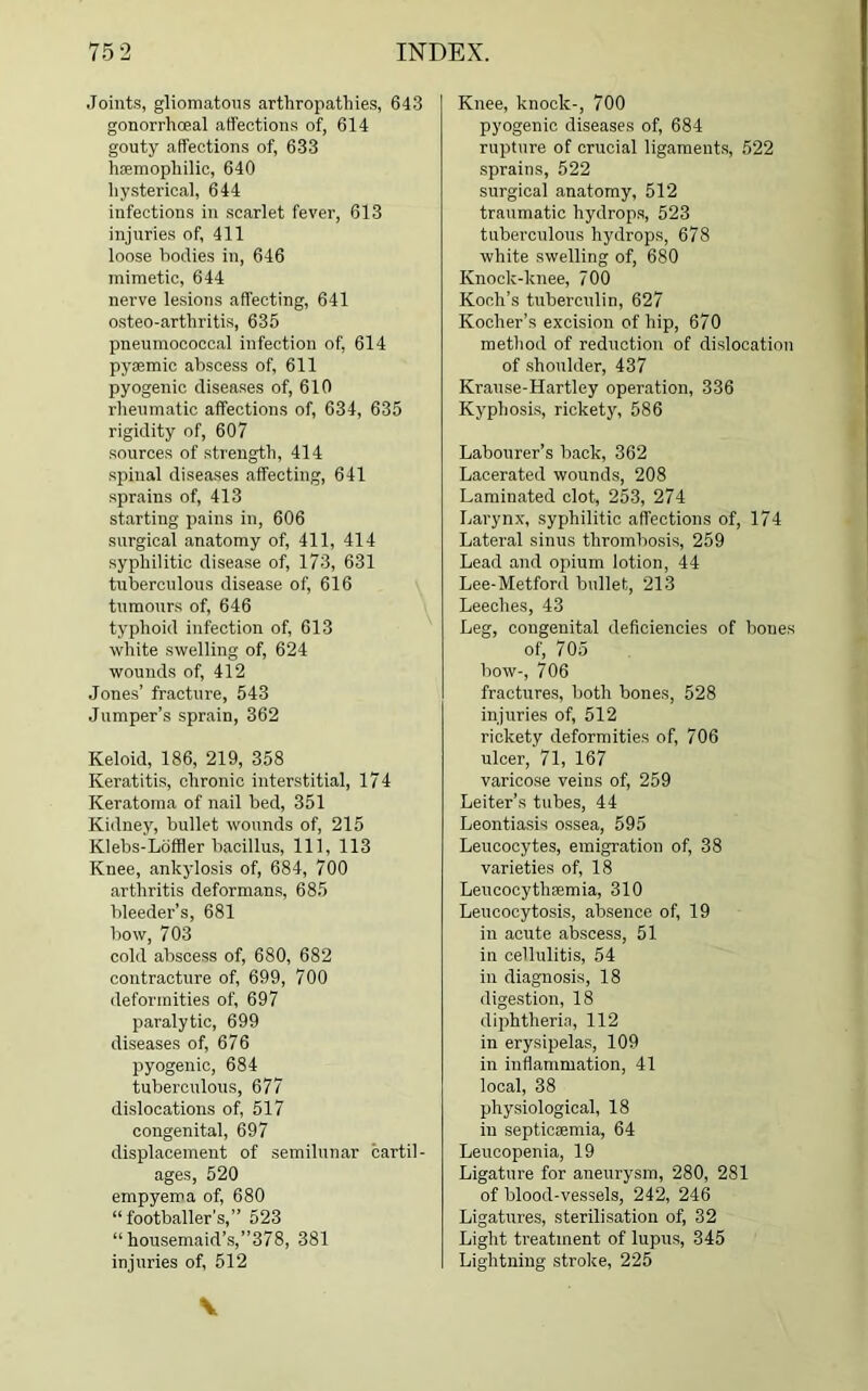 .Joints, gliomatous arthropathies, 643 gonorrhoeal affections of, 614 gouty affections of, 633 haemophilic, 640 hysterical, 644 infections in scarlet fever, 613 injuries of, 411 loose bodies in, 646 mimetic, 644 nerve lesions affecting, 641 osteo-artliritis, 635 pneumococcal infection of, 614 pysemic abscess of, 611 pyogenic diseases of, 610 rheumatic affections of, 634, 635 rigidity of, 607 sources of strength, 414 spinal diseases affecting, 641 sprains of, 413 starting pains in, 606 surgical anatomy of, 411, 414 syphilitic disease of, 173, 631 tuberculous disease of, 616 tumours of, 646 typhoid infection of, 613 white swelling of, 624 wounds of, 412 Jones’ fracture, 543 Jumper’s sprain, 362 Keloid, 186, 219, 358 Keratitis, chronic interstitial, 174 Keratoma of nail bed, 351 Kidney, bullet wounds of, 215 Klebs-Loffler bacillus, 111, 113 Knee, ankylosis of, 684, 700 arthritis deformans, 685 bleeder’s, 681 bow, 703 cold abscess of, 680, 682 contracture of, 699, 700 deformities of, 697 paralytic, 699 diseases of, 676 pyogenic, 684 tuberculous, 677 dislocations of, 517 congenital, 697 displacement of semilunar cartil- ages, 520 empyema of, 680 “ footballer’s,” 523 “ housemaid’s,”378, 381 injuries of, 512 Knee, knock-, 700 pyogenic diseases of, 684 rupture of crucial ligaments, 522 sprains, 522 surgical anatomy, 512 traumatic hydrops, 523 tuberculous hydrops, 678 white swelling of, 680 Knock-knee, 700 Koch’s tuberculin, 627 Kocher’s excision of hip, 670 method of reduction of dislocation of shoulder, 437 Krause-Hartley operation, 336 Kyphosis, rickety, 586 Labourer’s back, 362 Lacerated wounds, 208 Laminated clot, 253, 274 Larynx, syphilitic affections of, 174 Lateral sinus thrombosis, 259 Lead and opium lotion, 44 Lee-Metford bullet, 213 Leeches, 43 Leg, congenital deficiencies of bones of, 705 bow-, 706 fractures, both bones, 528 injuries of, 512 rickety deformities of, 706 ulcer, 71, 167 varicose veins of, 259 Leiter’s tubes, 44 Leontiasis ossea, 595 Leucocytes, emigration of, 38 varieties of, 18 Leucocythaemia, 310 Leucocytosis, absence of, 19 in acute abscess, 51 in cellulitis, 54 in diagnosis, 18 digestion, 18 diphtheria, 112 in erysipelas, 109 in inflammation, 41 local, 38 physiological, 18 in septicemia, 64 Leucopenia, 19 Ligature for aneurysm, 280, 281 of blood-vessels, 242, 246 Ligatures, sterilisation of, 32 Light treatment of lupus, 345 Lightning stroke, 225 V