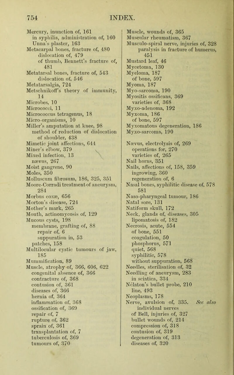 Mercury, inunction of, 161 in sypliilis, administration of, 160 Unna’s plaster, 163 Metacarpal bones, fracture of, d80 dislocation of, 479 of thumb, Bennett’s fracture of, 481 Metatarsal bones, fracture of, 543 dislocation of, 546 Metatarsalgia, 724 Metschnikoff’s theory of immunity, 14 Microbes, 10 Micrococci, 11 Micrococcus tetragenus, 18 Micro-organisms, 10 Miller’s amputation at knee, 98 method of reduction of dislocation of shoulder, 438 Mimetic joint affections, 644 Miner’s elbow, 379 Mixed infection, 13 naevus, 267 Moist gangrene, 90 Moles, 350 Molluscum fibrosum, 186, 325, 351 Moore-Corradi treatment of aneurysm, 284 Morbus coxae, 656 Morton’s disease, 724 Mother’s mark, 265 Mouth, actinomycosis of, 129 Mucous cysts, 198 membrane, grafting of, 88 repair of, 6 suppuration in, 53 patches, 158 Multilocular cystic tumours of jaw, 185 Mummification, 89 Muscle, atrophy of, 366, 606, 622 congenital absence of, 366 contracture of, 368 contusion of, 361 diseases of, 366 hernia of, 364 inflammation of, 368 ossification of, 369 repair of, 7 rupture of, 362 sprain of, 361 transplantation of, 7 tuberculosis of, 369 tumours of, 370 Muscle, wounds of, 365 Muscular rheumatism, 367 Musculo-spiral nerve, injuries of, 328 paralysis in fracture of humerus, 45i Mustard leaf, 46 Mycetoma, 130 Myeloma, 187 of bone, 597 Myoma, 187 Myo-sarcoma, 190 Myositis ossificans, 369 varieties of, 368 Myxo-adenoma, 192 Myxoma, 186 of bone, 597 Myxomatous degeneration, 186 Myxo-sarcoma, 190 Nrevus, electrolysis of, 269 operations for, 270 varieties of, 265 Nail horns, 351 Nails, affections of, 158, 359 ingrowing, 360 regeneration of, 6 Nasal bones, syphilitic disease of, 578 581 Naso-pharyngeal tumour, 186 Natal sore, 131 Natiform skull, 172 Neck, glands of, diseases, 305 lipomatosis of, 182 Necrosis, acute, 554 of bone, 551 coagulation, 50 phosphorus, 571 quiet, 568 syphilitic, 578 without suppuration, 568 Needles, sterilisation of, 32 Needling of aneurysm, 283 in sciatica, 334 Nelaton’s bullet probe, 210 line, 493 Neoplasms, 178 Nerve, avulsion of, 335. See also individual nerves of Bell, injuries of, 327 bullet wounds of, 214 compression of, 318 contusion of, 319 degeneration of, 313 diseases of, 320